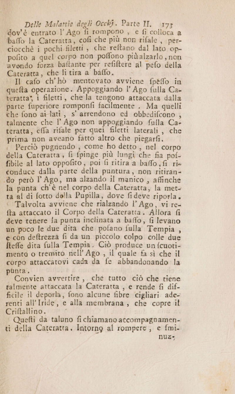 dov'è entrato l’ Ago fi rompono , e fi colloca a baffo la Cateratta, cofi che più non rifale , per- ciocchè i pochi filetti , che reftano dal lato op- polito a quel corpo non poffono piùalzarlo , non avendo forza baftante per refiftere al pefo della Cateratta, che li tira a baffo. - Il cafo ch'hò mentovato avviene fpèfo in quefta operazione. Appoggiando l’ Ago fulla Ca- teratta” i filetti, chela tengono attaccata dalla parte fuperiore romponfi facilmente . Ma quelli che fono ailtati, s' arrendono ed obbedifcono , talmente che l’ Ago non appoggiando fulla Ca- teratta, effa rifale per quei filetti laterali, che prima non aveano fatto altro che piegarfi. i Perciò pugnendo , come ho detto, nel corpo della Cateratta , fi fpinge più lungi che fia pof- fibile al lato oppofito, poi fi ritira a baffo, fi ri» conduce dalla parte della puntura, non ritiran- do però l Ago, ma alzando il manico , affinche la punta ch'è nel corpo della Cateratta, la met- ta al di fotto della Pupilla, dove fideve riporla. +. Talvolta avviene che rialzando l’ Ago, vi re- fta attaccato il Corpo della Cateratta. Allora fi deve tenere la punta inclinata a baffo, fi levano un poco le due dita che pofano fulla Tempia , e con deftrezza fi da un piccolo colpo colle due fteffe dita fulla Tempia. Ciò produce un fcuoti- menta o tremito nell’ Ago , il quale fa sì che il corpo attaccatovi cada da fe abbandonando la punta. Convien avvertire, che tutto ciò che tiene talmente attaccata la Cateratta , e rende fi dif- ficile il deporla, fono alcune fibre cigliari ade- renti all’Iride, e alla membrana , che copre il Criftallino. Quetti da taluno fichiamano accompagnamen- ti della Cateratta. Intorno al rompere, e fmi. DUZ*