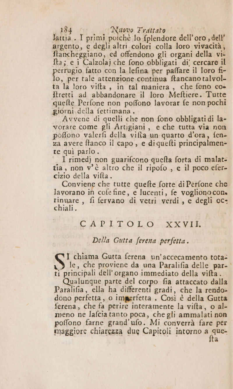 lattia. I primi poichè lo fplendore dell'oro ; dell’ argento, e degli altri colori colla loro vivacità, ftancheggiano, ed offendono gli organi della vi- Ita; e i Calzolaj che fono obbligati di° cercare il errugio fatto con la lefina per paffare il loro fi- O, per tale attenzione continua ftancano talvol- ta la loro vilta , in tal maniera, che fono co» ftretti ad abbandonare il loro Meftiere. Tutte quefte Perfone non poffono lavorar fe non pochi giorni. della fettimana. Avvene di quelli che non fono obbligati di la- vorare come gli Artigiani, e che tutta via non poffono valerfi della vifia un quarto d'ora, fen- za avere ftanco il capo, e diquefti principalmen= re qui parlo. I rimedj non guarifcono quefta forta di malat- tia, non v'è altro che il ripofo , e il poco efer- cizio della vifta. Conviene che tutte quefte forte di Perfone che lavorano in cofe fine, e lucenti, fe vogliono cone inugra , fi fervano di vetri verdi, e degli oc- chiali. CAPRLIOLO=, XXVIK Della Gutta ferena perfetta. I chiama Gutta ferena un’accecamento tota- xd le, che proviene da una Paralifia delle par- ‘ ti principali dell'organo immediato della vifta . Qualunque parte del corpo fia attaccato dalla Paralifia, ella ha differenti gradi, che la rendo- dono perfetta, o imperfetta . Così è della Gutta ferena, che fa perire interamente la vilta, o al- meno ne lafcia tanto poca, che gli ammalati non poffono farne grand’ufo. Mi converrà fare per maggiore chiarezza due Capitoli intorno a Ain