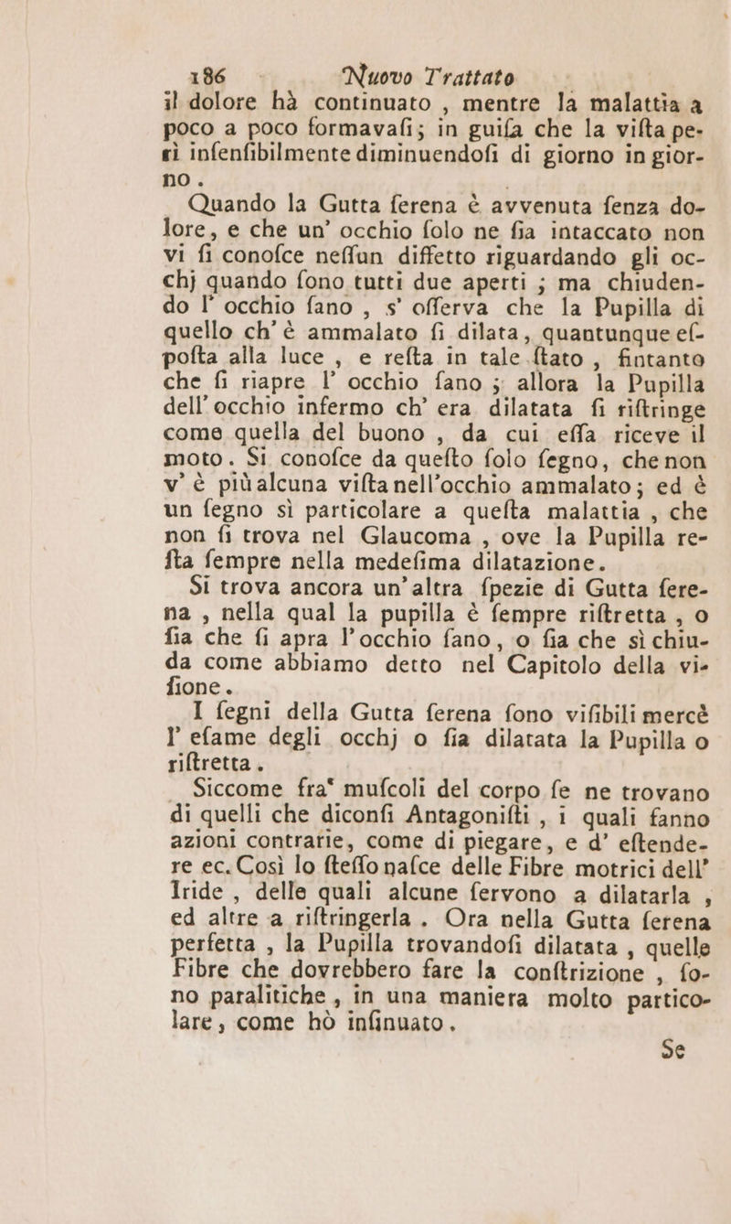 il dolore hà continuato , mentre la malattia a poco a poco formavafi; in guifa che la vifta pe» sì infenfibilmente diminuendofi di giorno in gior- no . Quando la Gutta ferena è avvenuta fenza do- lore, e che un’ occhio folo ne fia intaccato non vi fi conofce neffun diffetto riguardando gli oc- chj quando fono tutti due aperti; ma chiuden- do l’ occhio fano , s’' offerva che la Pupilla di quello ch'è ammalato fi dilata, quantunque ef- pofta alla luce , e refta in tale {tato , fintanto che fi riapre l’ occhio fano ;: allora la Pupilla dell'occhio infermo ch’ era. dilatata fi riftringe come quella del buono , da cui effa riceve il moto. Si conofce da quefto folo fegno, che non v'è più alcuna vifta nell’occhio ammalato; ed è un fegno sì particolare a quefta malattia , che non fi trova nel Glaucoma , ove la Pupilla re- fta fempre nella medefima dilatazione. Si trova ancora un’altra fpezie di Gutta fere- ma , nella qual la pupilla è fempre rifltretta , o fia che fi apra l’occhio fano, © fia che sì chiu- da come abbiamo detto nel Capitolo della vi- fione. I fegni della Gutta ferena fono vifibili mercè I efame degli occhj o fia dilatata la Pupilla o riftretta. Siccome fra mufcoli del corpo fe ne trovano di quelli che diconfi Antagonifti , i quali fanno azioni contrarie, come di piegare, e d’ eftende- re ec. Così lo fteffo nafce delle Fibre motrici dell’ Iride , delle quali alcune fervono a dilatarla , ed altre a riftringerla . Ora nella Gutta ferena perfetta , la Pupilla trovandofi dilatata , quelle Fibre che dovrebbero fare la conftrizione , fo- no paralitiche, in una maniera molto partico- lare, come hò infinuato, Se