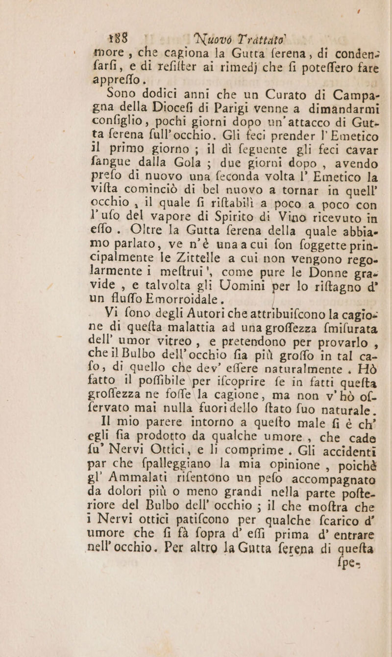 more , che cagiona la Gutta ferena, di condensa farfi, e di refilter ai rimedj che fi poteffero fare appreflo. 5a Sono dodici anni che un Curato di Campa- gna della Diocefi di Parigi venne a dimandarmi configlio, pochi giorni dopo un’attacco di Gut» ta ferena full’occhio. Gli feci prender l' Emetico il primo giorno ; il dì feguente gli feci cavar fangue dalla Gola ; due giorni dopo, avendo prefo di nuovo una feconda volta |’ Emetico la vifta cominciò di bel nuovo a tornar in quell’ occhio , il quale fi riltabilì a poco a poco con l’ufo del vapore di Spirito di Vino ricevuto in effo. Oltre la Gutta ferena della quale abbia» mo parlato, ve n’è unaa cui fon foggette prin- cipalmente le Zittelle a cui non vengono rego» larmente i meftrui', come pure le Donne gra. vide , e talvolta gli Uomini per lo riftagno d’ un fluffo Emorroidale. | Vi fono degli Autori che attribuifcono la cagio= ne di quefta malattia ad una groffezza (milurata dell’'umor vitreo, e pretendono per provarlo , che il Bulbo dell’occhio fia più groffo in tal ca- fo; di quello che dev’ effere naturalmente . Hò fatto il poffibile per ifcoprire fe in fatti quefta groffezza ne folfe la cagione, ma non v'hò of- fervato mai nulla fuoridello ftato fuo naturale. Il mio parere intorno a quefto male fi è ch egli fia prodotto da qualche umore, che cade fu° Nervi Ottici, e li comprime . Gli accidenti par che fpalleggiano la mia opinione , poichè gl’ Ammalati rifentono un pefo accompagnato da dolori più o meno grandi nella parte pofte- riore del Bulbo dell’ occhio ; il che moftra che 1 Nervi ottici patifcono per qualche fcarico d’ umore che fi fà fopra d’ effi prima d’ entrare nell'occhio. Per altro la Gutta ferena di Sig pes