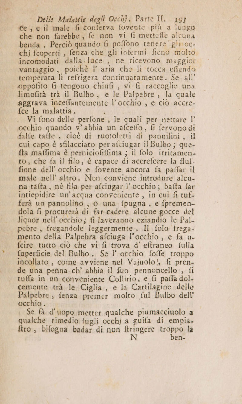 ce, e il male fi conferva fovente più a lungo. che non farebbe, fe non vi fi metteffle alcuna benda . Perciò quando fi pofono tenere’ gli. oc- chj fcoperti , fenza che gli infermi fieno molto incomodati dalla .luce , ne ricevono maggior vantaggio, poichè l’ aria che li tocca effendo temperata li refrigera continuatamente. Se. all’ : Oppofito fi tengono chiufi , vi fi raccoglie una limofità tra il Bulbo, e le Palpebre , la quale aggrava inceffantemente l’occhio , e ciò accre- fce la malattia. i Vi fono delle perfone , le quali per nettare |” occhio quando v° abbia un afceffo, fi fervono di falfe tafte , cioè di ruotoletti di paovilini, il cui capo è sfilacciato per afciugar il Bulbo ; que- fta maffima è perniciofiffima ; il folo irritamen- to, che fa il filo, è capace di accrefcere la fluf- fione dell’ occhio e fovente ancora fa paffar il male nell’ altro, Non conviene introdure alcu- na talta, nè fila per afciugar l'occhio; bafta far intiepidire un'acqua conveniente , in cuì fi tuf- ferà un pannolino , 0 una fpugna , e fpremen- dola fi procurera di far cadere alcune gocce del liquor nell'occhio; fi laveranno eziandio le Pal- pebre , fregandole leggermente . Il folo frega- mento delia Palpebra afciuga l'occhio, e fa u- fcire tutto ciò che vi fi trova d’ eftraneo fulla fuperficie del Bulbo. Se l’ occhio foffe troppo incollato , come avviene nel Vajuolo', fi pren- de una penna.ch’ abbia il fuo pennoncello , fi tuffa in un conveniente Collirio, e fi paffa dol- cemente trà le Ciglia, e la Cartilagine delle Palpebre , fenza premer molto ful Balbo dell’ occhio . Se fà d’uopo metter qualche piumacciuolo a qualche rimedio fugli occhj a guifa di empia- tro, bifogna badar di non iti rapog la en-