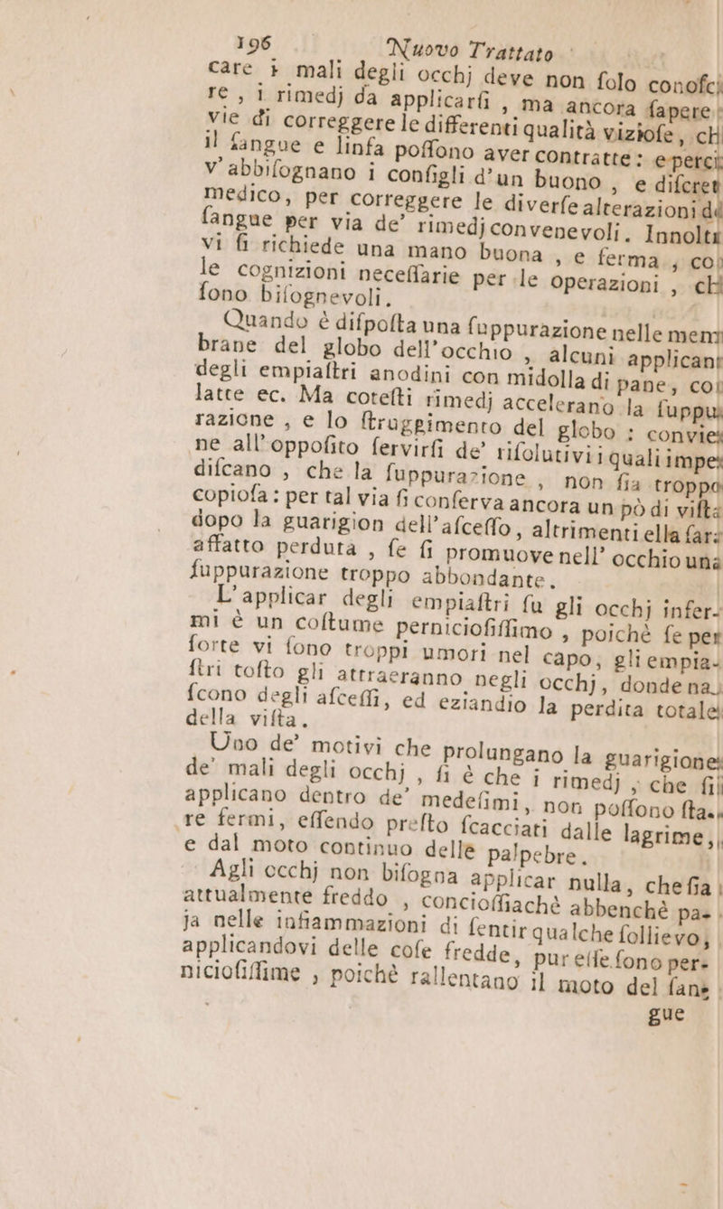 (3°) SINPOO Nuovo Trattato AGTÀ care + mali degli occhj deve non folo conofci I » Ma ancora fapere:! vie di correggere le differenti qualità viziofe, chi Il fangue e linfa pofono aver contratte: e-perci V'abbifognano i configli d’un buono , e difc medico, per correggere le diverfe alterazioni dd fangue per via de’ rimedjconvenevoli. Innolti vi fi richiede una mano buona , e ferma j COD le cognizioni necefiarie per le operazioni , ch fono bifognevoli. uni Quando è difpolta una fuppurazione nelle menti brane del globo dell’occhio > alcuni applicant degli empiaftri anodini con midolla di pane, coi latte ec. Ma cotefti rimedj accelerano la fuppw razicne , e lo ftrugpimento del globo : convies ne all’oppofito fervirfi de’ rifolutiviiqualiimpes difcano , che la fuppurazione > non fia troppa copiofa: per tal via fi conferva ancora un pò di viftà dopo la guarigion dell’afceffo, altrimenti ella faré affatto perduta , fe fi promuove nell’ occhio uni fuppurazione troppo abbondante, L’applicar degli empiaftri fu gli occhj infers mi è un coftume perniciofiffimo » poichè fe per forte vi fono troppi umori nel capo; gli empia. ftri tofto gli atrraeranno negli occhj, donde na. fcono degli afceffi, ed eziandio la perdita totale della vifta. Uno de’ motivi che prolungano la guarigione de’ mali degli occhj , fi è che i rimedj ; che fil applicano dentro de’ medefimi, non poffono ftaas «re fermi, effendo prelto {cacciati dalle lagrime,, ‘e dal moto continuo delle palpebre. | | Agli occhj non bifogna applicar nulla, chefia; attualmente freddo , concioffiachè abbenché pa». ja nelle infiammazioni di fentir qualche follievo; | applicandovi delle cofe fredde, purelfe fono per- niciofiffime , poichè rallentano il moto del fane . gue