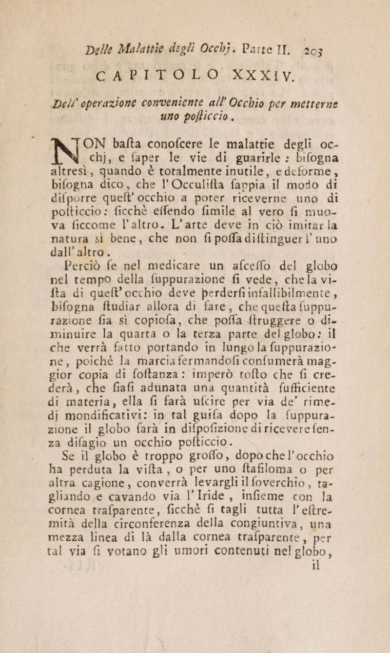 CO ARISEFOLO LX XIV. Dell operazione conveniente all’ Occhio per metterne / uno pofticcio. ON bafta conofcere le malattie degli oc- chj, e faper le vie di guarirle : bifogna altresì, quando è totalmente inutile, e deforme, bifogna dico, che l’ Occaulifta fappia il modo di difporre quelt' occhio a poter riceverne uno di polticcio: ficchè effendo fimile al vero fi muo- va ficcome l’altro. L’arte deve in ciò imitarla natura sì bene, che non fipoffadiftinguerl’ uno dall’ altro. Perciò fe nel medicare un afceffo del globo nel tempo della fuppurazione fi vede, chela vi. fta di quelt’occhio deve perderfi infallibilmente, bifogna ftudiar allora di fare, che quefta fuppu- razione fia sì copiofa, che poffa ftruggere o di. minuire la quarta o la terza parte del globo: il che verrà fatto portando in lungo la fuppurazio- ne, poichè la marcia fermandofi confumerà mag- gior copia di foftanza: imperò tofto che fi cre- derà, che fiafi adunata una quantità fufficiente di materia, ella fi farà ufcire per via de’ rime- dj mondificativi: in tal gutfa dopo la fuppura- zione il globo farà in difpofizione di ricevere fen- za difagio un occhio polticcio. Se il globo è troppo groffo, dopochel’occhio ha perduta la vifta, o per uno ftafiloma o per altra cagione, converrà levargli il foverchio, ta- gliando e cavando via l’Iride, infieme con la cornea trafparente, ficchè fi tagli tutta l’efltre- mità della circonferenza della congiuntiva, una mezza linea di là dalla cornea trafparente, per tal via fi votano gli umori contenuti nel globo, il