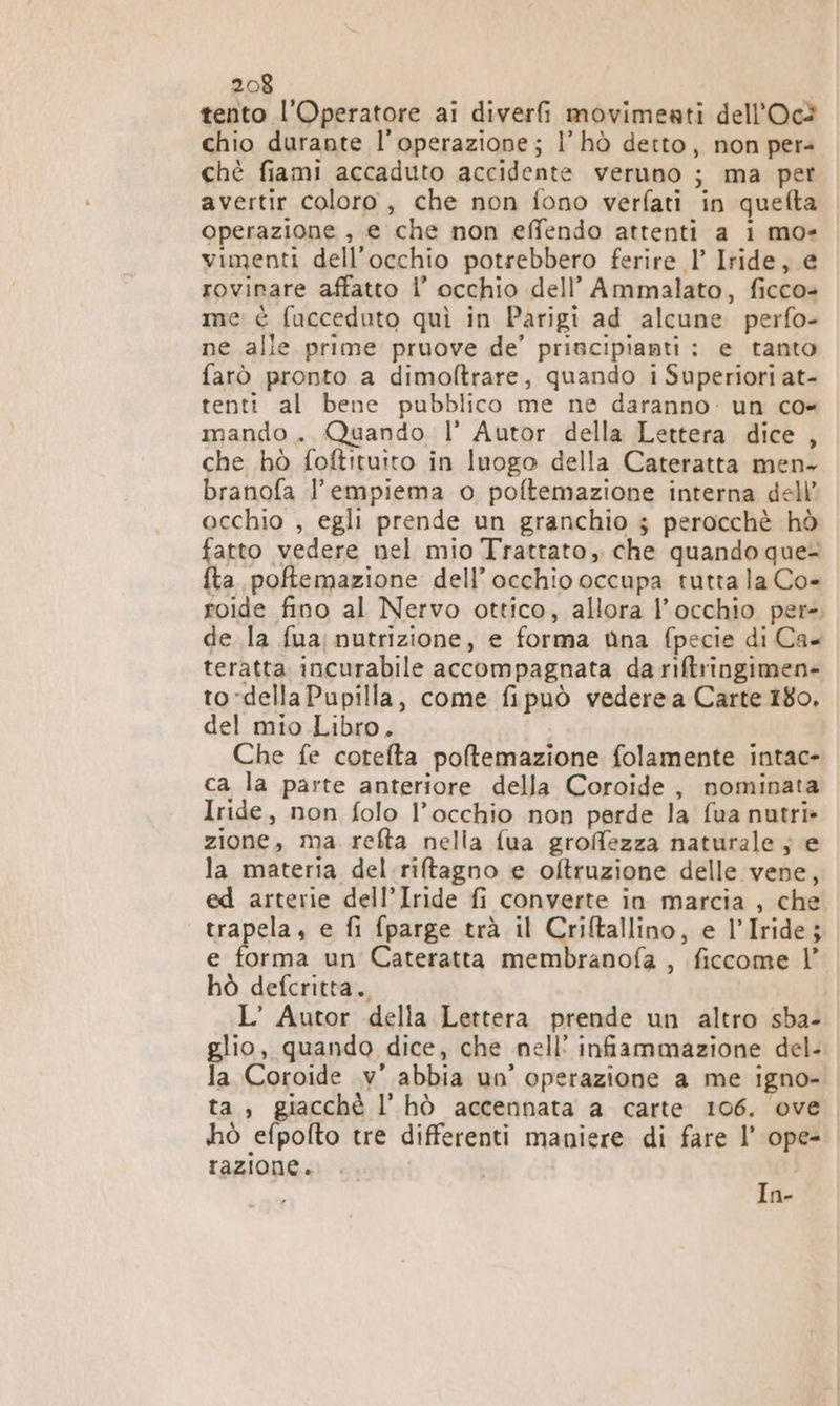 tento l’Operatore ai diver movimeati dell’Oc® chio durante l'operazione; |’ hò detto, non pers chè fiami accaduto accidente veruno ; ma per avertir coloro, che non fono verfati in quefta operazione , e che non effendo attenti a 1 mo- vimenti dell'occhio potrebbero ferire l’ Iride, e rovinare affatto 1’ occhio dell’ Ammalato, ficco= me è fucceduto quì in Parigi ad alcune perfo- ne alle prime pruove de’ principianti : e tanto farò pronto a dimoltrare, quando i Superiori at- tenti al bene pubblico me ne daranno: un co= mando. Quando l’ Autor della Lettera dice , che hò foftituito in luogo della Cateratta men- branofa l’empiema o poftemazione interna dell’ occhio , egli prende un granchio $ perocchè hò fatto vedere nel mio Trattato, che quando que- fta. pofemazione dell’occhio occupa tutta la Co- roide fino al Nervo ottico, allora l'occhio per-. de la fua;nutrizione, e forma nna fpecie di Ca- teratta incurabile accompagnata da riftringimen- to-dellaPupilla, come fipuò vederea Carte 180. del mio Libro. Che fe cotefta poltemazione folamente intac- ca la parte anteriore della Coroide, nominata Iride, non folo l’occhio non perde la fua nutri» zione, ma. refta nella fua groffezza naturale ; e la materia del.riftagno e oftruzione delle vene, ed arterie dell’Iride fi converte in marcia , che trapela, e fi fparge trà il Criftallino, e l’Iride; e forma un Cateratta membranofa , ficcome |’ hò defcritta. L’ Autor della Lettera prende un altro sba- glio, quando dice, che nell’ infiammazione del- la Coroide .v° abbia un’ operazione a me igno- ta, giacchè l’ hò accennata a carte 106. ove ihò efpofto tre differenti maniere di fare l’ ope- razione. In-