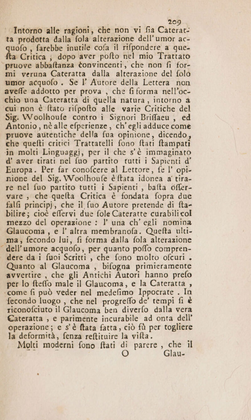 Intorno alle ragioni, che non vi fia Caterat- ta prodotta dalla fola alterazione dell’umor ac- uofo , farebbe inutile cofa il rifpondere a que- a Critica ; dopo aver pofto nel mio Trattato a mi veruna Cateratta dalla alterazione del folo umor acquofo . Se |l° Autore della Lettera non aveffe addotto per prova , che fi forma nell’oc- chio una Cateratta di quella natura, intorno a cui non è ftato rifpofto alle varie Critiche del Antonio, nè alle efperienze , ch'egli adduce come pruove autentiche della fua opinione, dicendo, che quefti critici Trattatelli fono ftati ftampati in molti Linguaggi, per il che s'è immaginato d’ aver tirati nel fuo partito rutti i Sapienti d’ Europa. Per far conofcere al Lettore, fe l’ opi- nione del Sig. Woolhoufe è ftata idonea a' tira- re nel fuo partito tutti i Sapienti , bafta offer- vare , che quelta Critica è fondata fopra due falfi principj, che il (uo Autore pretende di fta- bilire; cioè effervi due fole Cateratte curabili col mezzo del operazione : 1’ una ch’ egli nomina Glaucoma , e l’ altra membranofa. Quefta ulti- ma, fecondo lui, fi forma dalla fola alterazione dell'umore acquofo, per quanto poffo compren- dere da i fuoi Scritti, che fono molto ofcuri . Quanto al Glaucoma , bifogna primieramente avvertire , che gli Antichi Autori hanno prefo per lo ftefo male il Glaucoma, e la Cateratta , fecondo luogo , che nel progreffo de’ tempi fi è ricopofciuto il Glaucoma ben diverfo dalla vera Cateratta , e parimente incurabile ad onta dell’ operazione; e s'è ftata fatta, ciò fù per togliere la deformità, fenza reftituire la vifta. Molti moderni fono ftati di parere, che il pe i O Glau-