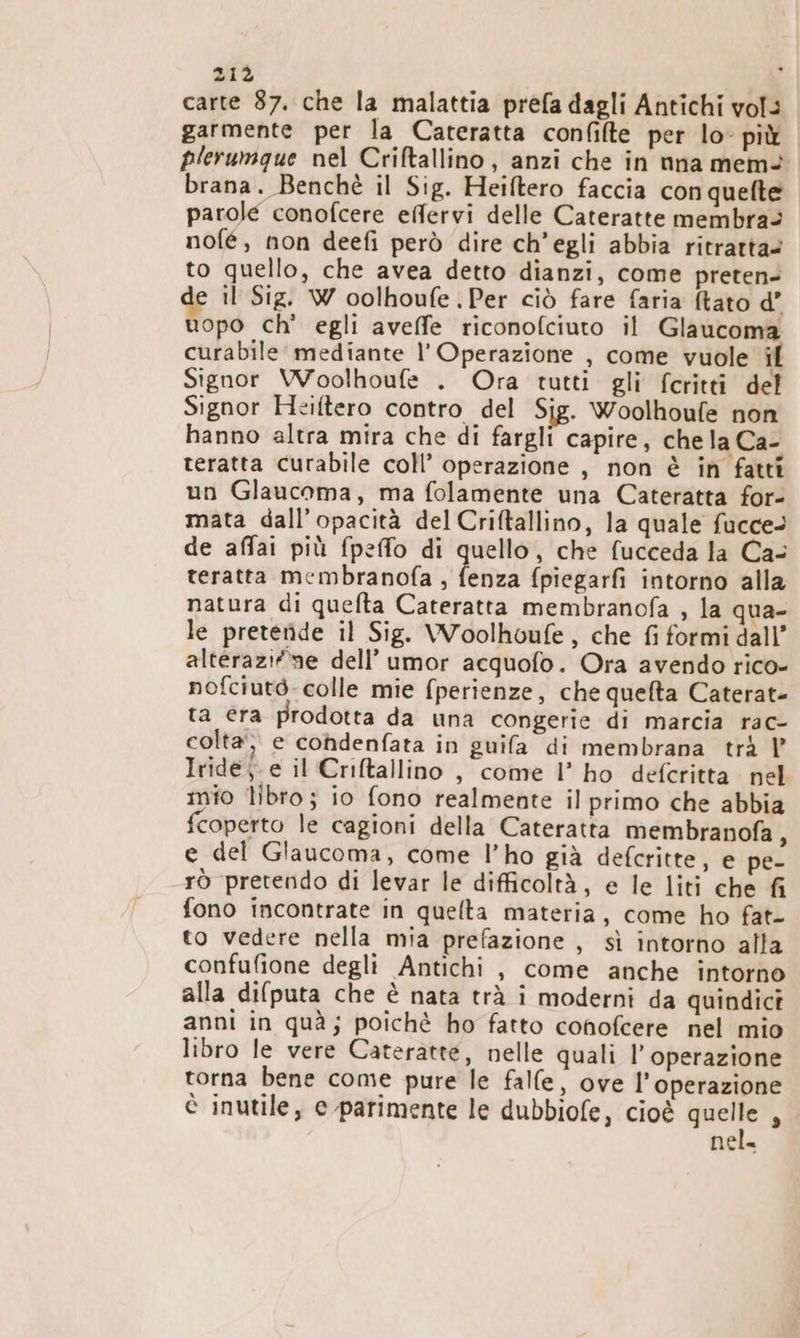 carte 87. che la malattia prefa dagli Antichi vol: garmente per la Cateratta confilte per lo- più plerumgue nel Criftallino, anzi che in nna mem brana. Benchè il Sig. Heiftero faccia con quefte parole conofcere effervi delle Cateratte membra: nofé, non deefi però dire ch'egli abbia ritratta to quello, che avea detto dianzi, come preten- il Sig. W oolhoufe Per ciò fare faria tato d’ uopo ch' egli aveffe riconofciuto il Glaucoma curabile’ mediante l’ Operazione , come vuole il Signor VVoolhoufe . Ora tutti gli fcritti del Signor Heiftero contro del Sig. Woolhoufe non hanno altra mira che di fargli capire, che la Ca- teratta curabile coll’ operazione , non è in fatti un Glaucoma, ma folamente una Cateratta for- mata dall’opacità del Criftallino, la quale fucce> de affai più fpeffo di quello, che fucceda la Ca- teratta membranofa , fenza fpiegarfi intorno alla natura di quelta Cateratta membranofa , la qua- le pretende il Sig. Woolhoufe, che fi formi dall’ alterazifme dell’ umor acquofo. Ora avendo rico- nofciutò: colle mie (perienze, che quefta Caterat- ta era prodotta da una congerie di marcia rac- colta‘, e cohdenfata in guifa di membrana trà Iride; e il Criftallino , come l’ ho deferitta nel mio libro; io fono realmente il primo che abbia fcoperto le cagioni della Cateratta membranofa , e del Glaucoma, come l’ho già defcritte, e pe- rò pretendo di levar le difficoltà, e le liti che fi fono incontrate in quelta materia, come ho fat- to vedere nella mia prefazione , sì intorno alla confufione degli Antichi, come anche intorno alla di(puta che è nata trà i moderni da quindici anni in quà; poichè ho fatto conofcere nel mio libro le vere Cateratte, nelle quali l'operazione torna bene come pure le falle, ove l'operazione è inutile, e parimente le dubbiofe, cioè ut È nel