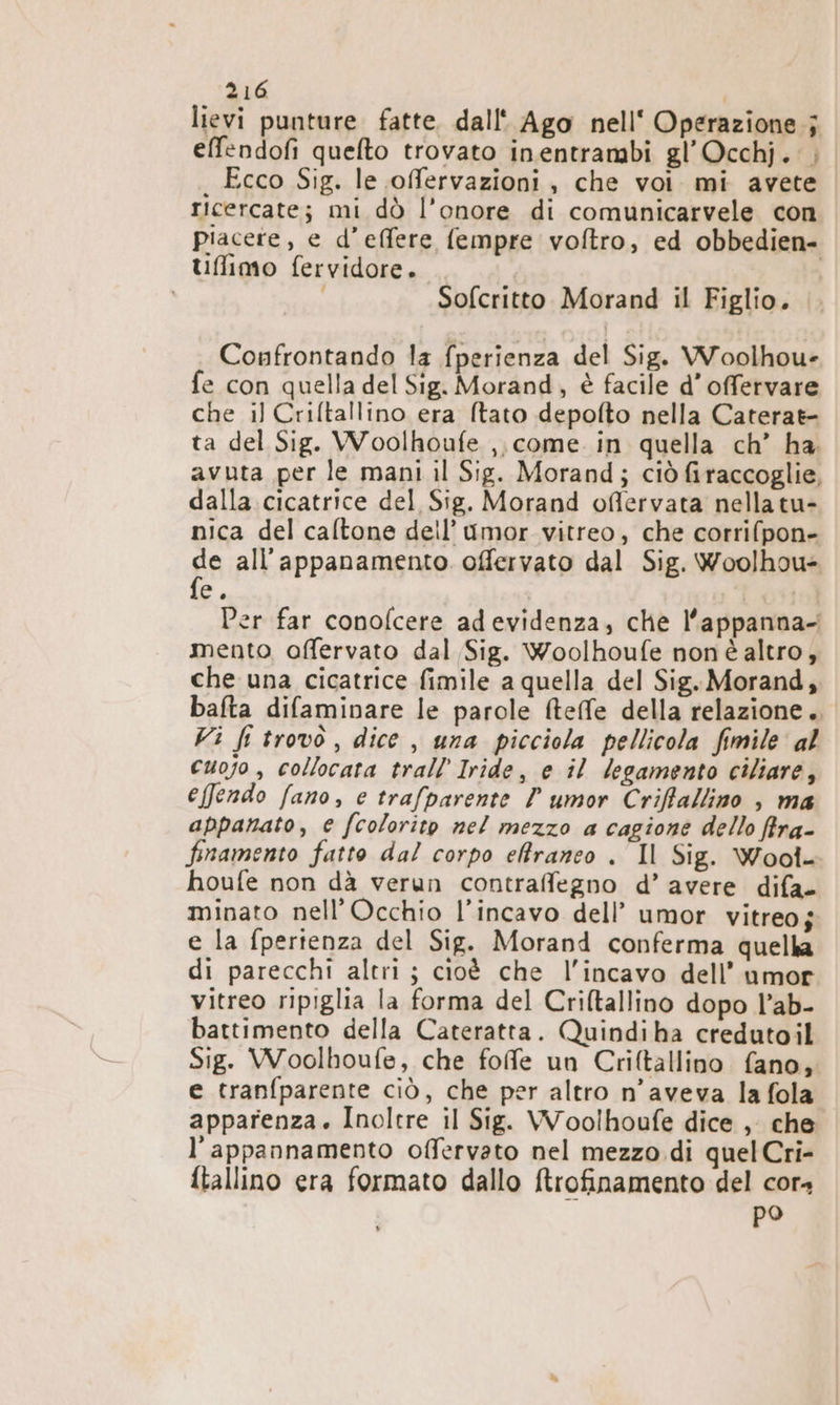 lievi punture fatte. dall' Ago nell‘ Operazione; effendofi quefto trovato inentrambi gl’Occhj.'; Ecco Sig. le offervazioni , che voi mi avete | ricercate; mi dò l'onore di comunicarvele con piacere, e d’effere fempre voftro, ed obbedien- tiffimo fervidore. I i i Sofcritto Morand il Figlio. Confrontando la fperienza del Sig. WWoolhou- fe con quella del Sig. Morand, è facile d’offervare che il Criftallino era ftato depofto nella Caterat- ta del Sig. Woolhoufe ,, come. in quella ch’ ha. avuta per le mani il Sig. Morand; ciò firaccoglie, dalla cicatrice del Sig. Morand offlervata nellatu- nica del caftone deil’ {mor vitreo, che corrifpon- de all'’appanamento offervato dal Sig. Woolhou= Per far conofcere adevidenza, che l’appanna- mento offervato dal Sig. Woolhoufe non altro, che una cicatrice fimile a quella del Sig. Morand, bafta difaminare le parole fteffe della relazione. Vi fi trovo, dice , una picciola pellicola fimile al cuojo , collocata trall Iride, e il legamento ciliare, effendo fano, e trafparente ? umor Criffallino , ma appanato, € fcolorito nel mezzo a cagione dello fira- finamento fatto da! corpo effiraneo . Il Sig. Wooî- houfe non dà verun contraffegno d’ avere difa- minato nell’Occhio l’incavo dell’ umor vitreoj e la fpertenza del Sig. Morand conferma quella di parecchi altri ; cioè che l'incavo dell’ umor vitreo ripiglia la forma del Criltallino dopo l’ab- battimento della Cateratta. Quindiha credutoil Sig. Woolhoufe, che fofe un Criltallino fano, e tranfparente ciò, che per altro n’aveva la fola apparenza. Inoltre il Sig. Woolhoufe dice , che l’appannamento offervato nel mezzo di quel Cri- ftallino era formato dallo ftrofinamento del cor4 po