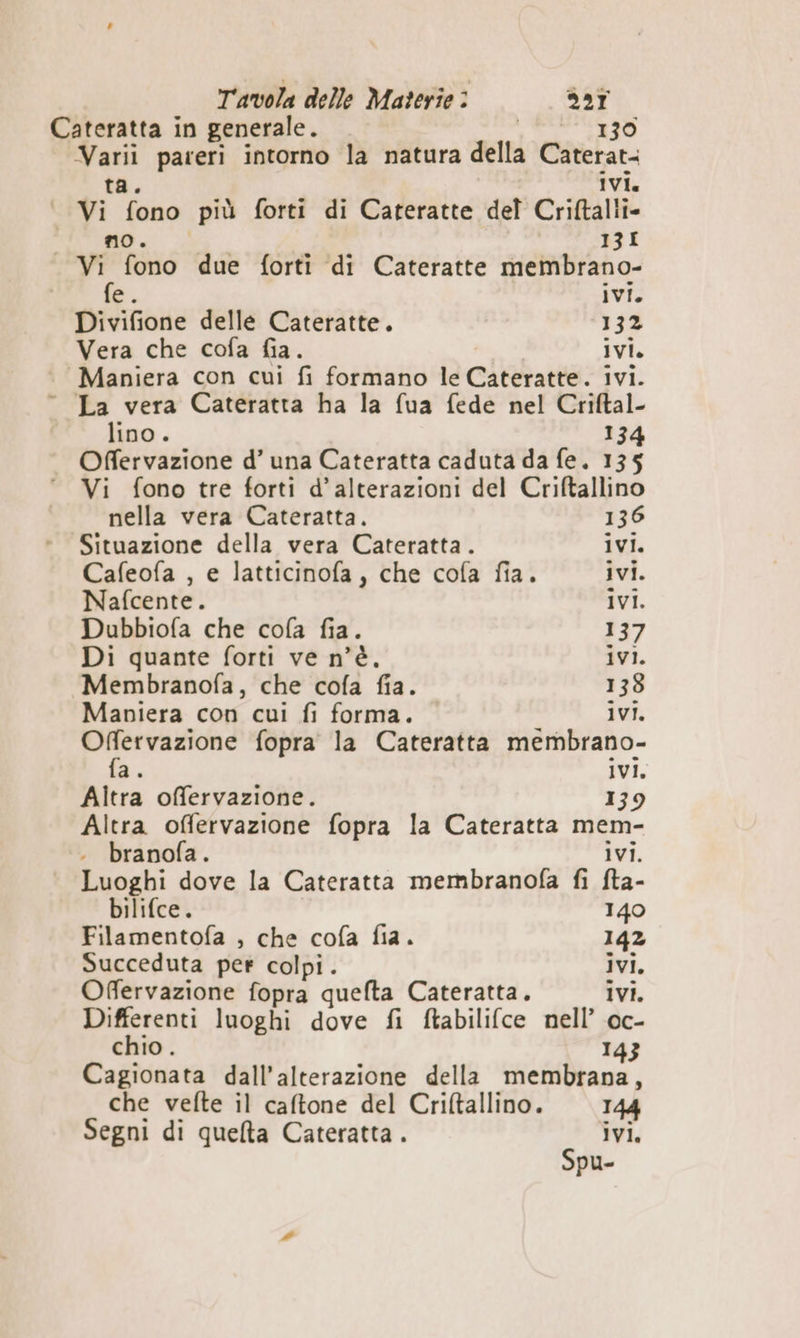 Cateratta in generale. 130 “Gg pareri intorno la natura della Caterat- ivi. vi n Ra più forti di Cateratte del Criftalli- “RO 13I P° fono due forti ‘di Cateratte membrano- e. ivi. Divifione delle Cateratte. 132 Vera che cofa fia. ivi. Maniera con cui fi formano le Cateratte. ivi. La vera Cateratta ha la fua fede nel Criftal- lino. 134 Offervazione d’ una Cateratta caduta da fe. 135 Vi fono tre forti d’alterazioni del Criftallino nella vera Cateratta. 136 Situazione della vera Cateratta. ivi. Cafeofa , e latticinofa, che cofa fia. ivi. Nafcente. ivi. Dubbiofa che cofa fia. 137 Di quante forti ve n'è. ivi. “Membranofa, che cofa fia. 138 Mapiera con cui fi forma. ivi. Offervazione fopra la Cateratta membrano- fa. Ivi. Altra offervazione. 139 Altra offervazione fopra la Cateratta mem- branofa . ivi. Luoghi dove la Cateratta membranofa fi fta- bilifce. 140 Filamentofa , che cofa fia. 142 Succeduta per colpi . ivi, Offervazione fopra quefta Cateratta. ivi. Differenti luoghi dove fi ftabilifce nell’ oc- chio. 143 Cagionata dall’alterazione della membrana, che vefte il caftone del Criftallino. 144 Segni di quelta Cateratta . ivi. Spu-