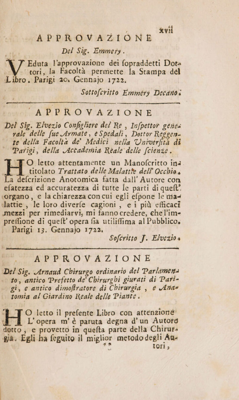 APPROVAZIONE Del Sig. Emmety. | Eduta l'approvazione dei fopraddetti Dota ì tori, la Facoltà permette la Stampa del Libro. Parigi 20. Gennajo 1722. Sottofcritto Emmeéry Decano i APPROVAZIONE Del Sig. Elvezio Confieliere del Re , Infpettot genea rale delle fue Armate, e Spedali, Dottor Reggen- ze della Facolta de' Medici nella Univeriità di Parigi, della Accademia Réale delle (cienze . FO letto attentamente un Manofcritto ina titolato Trattato delle Malattàe dell’ Occhio. La defcrizione Anotomica fatta dall’ Autore con efatezza ed accuratezza di tutte le parti di quelt”. «organo, e lachiarezza concui egli efpone le rria4 ilattie , le loro diverfe cagioni, ei più efficaci mezzi per rimediarvi, mi fanno credere, che l’im- preifione di queft’ opera fia utiliffima al Pubblico» Parigi 13. Gennajo 1722. Sofcritto J. Elvezio a APPROVAZIONE De/ Sig. Arnaud Chirurgo ordinario del Parlamena .. to, antico Prefetto de Chirurghi giurati di Pari- gi, e antico dimoffratore di Chirurgia , e Ana» tomia al Giardino Reale delle Piante . TO letto il prefente Libro con attenzione L'opera m'è paruta degna d'un Autorg detto; e provetto in quefta parte della Chirurs gia. Egli ha feguito il miglior metodo degli Au - tori 2 (