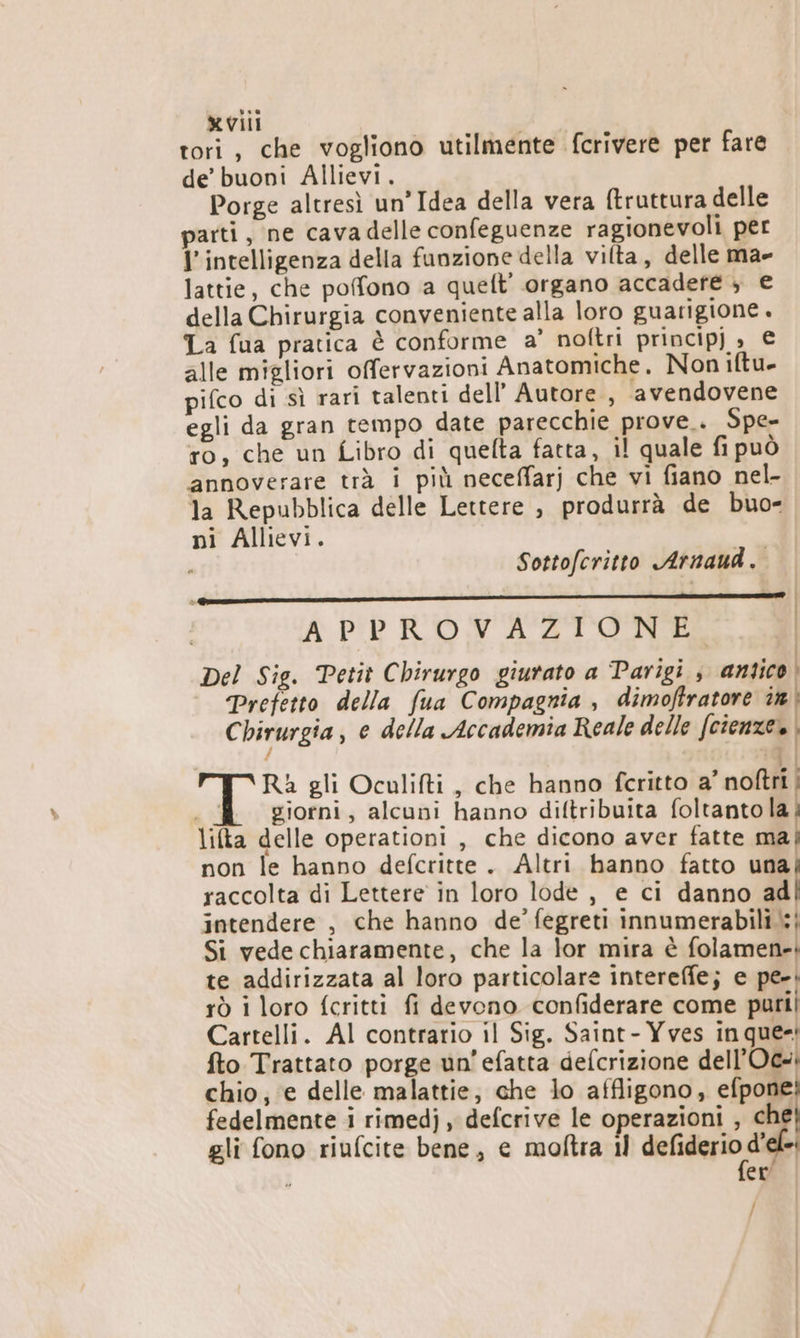 tori, che vogliono utilmente fcrivere per fare de’ buoni Allievi. Porge altresì un’Idea della vera ftruttura delle parti, ne cavadelle confeguenze ragionevoli per l'intelligenza della funzione della vilta, delle ma- lattie, che pofono a queft' organo accadefé ; € della Chirurgia conveniente alla loro guarigione . La fua pratica è conforme a’ noftri principj » € alle migliori offervazioni Anatomiche. Non iftu- pifco di sì rari talenti dell’ Autore, avendovene egli da gran tempo date parecchie prove. Spe- ro, che un Libro di quefta fatta, il quale fi può annoverare trà i più neceffarj che vi fiano nel- la Repubblica delle Lettere , produrrà de buo- ni Allievi. , Sottofcritto Arnaud. .—————_—————______——————_————_———_—.— APPROVAZIONE Del Sig. Petit Chirurgo giurato a Parigi , antico | Prefetto della fua Compagnia , dimoftratore ir Chirurgia, e della Accademia Reale delle (cienze» :9 Ra gli Oculifti , che hanno fcritto a’ noftri | mi giorni, alcuni hanno diftribuita foltanto la lifta delle operationi , che dicono aver fatte ma non le hanno defcritte. Altri hanno fatto una raccolta di Lettere in loro lode , e ci danno ad intendere , che hanno de’ fegreti innumerabili :{ Si vede chiaramente, che la lor mira è Gola nell te addirizzata al loro particolare intereffe; e pe-. rò i loro fcritti fi devono confiderare come purii Cartelli. Al contrario il Sig. Saint- Yves in que-! fto Trattato porge un’efatta defcrizione dell’Oc- chio; e delle malattie, che lo affligono, efpone fedelmente i rimedj , defcrive le operazioni , ch gli fono riufcite bene, e moltra il fiero de : er /