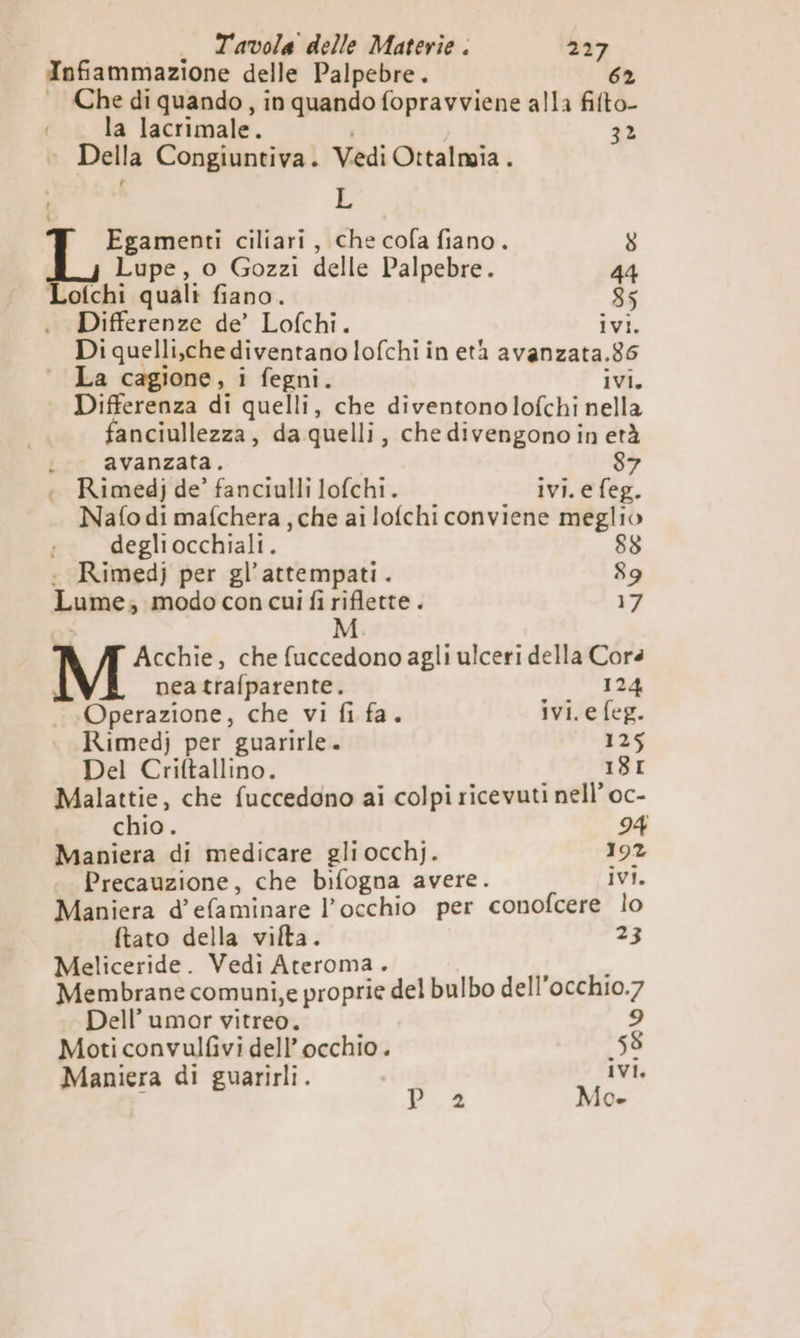 Infiammazione delle Palpebre. 62 Che di quando, in quando fopravviene alla fifto- la lacrimale. 32 © Della Congiuntiva. Vedi Ottalmia . L Egamenti ciliari, che cofa fiano. 8 Lupe, o Gozzi delle Palpebre. 44 Lofchi quali fiano. 35 Differenze de’ Lofchi. ivi. Di quelli,che diventano lofchi in età avanzata.86 La cagione, i fegni. ivi, Differenza di quelli, che diventonolofchi nella fanciullezza, da quelli, che divengono in età i. avanzata. i 87 : Rimedj de’ fanciulli lofchi. ivi. efeg. Nafo di mafchera , che ai lofchi conviene meglio degliocchiali. 88 : Rimedj per gl’attempati. 89 Lume; modo con cui fi riflette. 17 M Acchie, che fuccedono agli ulceri della Corà nea trafparente. 124 Operazione, che vi fi fa. ivi.e feg. Rimedj per guarirle. 125 Del Criftallino. | 18I Malattie, che fuccedgno ai colpi ricevuti nell’ oc- chio. 94 Maniera di medicare gli occhj. 192 Precauzione, che bifogna avere. ivi. Maniera d’efaminare l'occhio per conofcere lo ftato della vifta. 23 Meliceride. Vedi Ateroma. he Membrane comuni,e proprie del bulbo dell’occhio.7 Dell’ umor vitreo. i 9 Moti convulfivi dell’ occhio. 58 Maniera di guarirli. IVI, P_2 Mo.