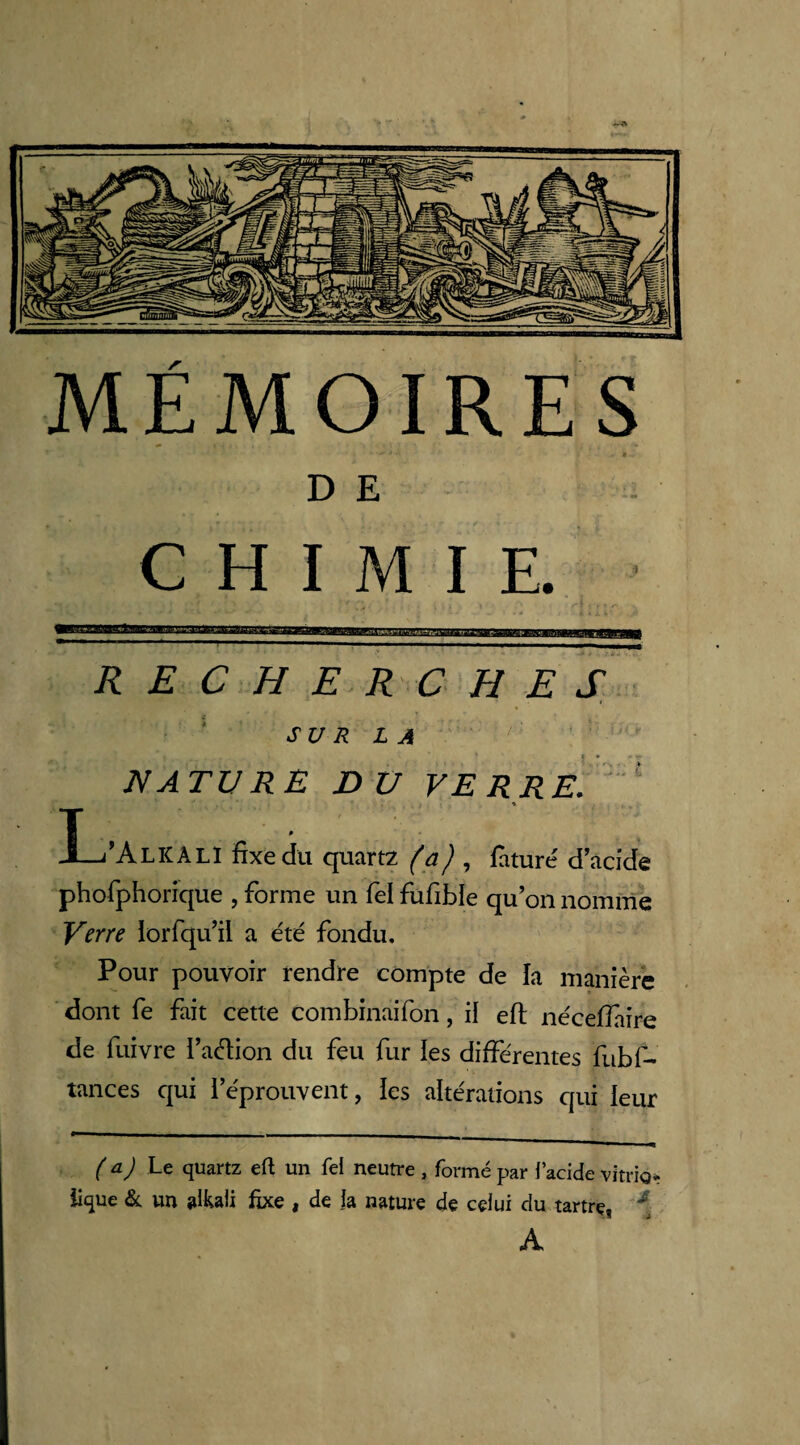 « è- D E CHIMIE. RECHERCHES SUR LA NATURE DU VERRE. * 3L/AlKÀLI fixe dit quartz , faturé d'acide phofphorique , forme un fel fufible qu’on nomme Verre iorfqu’il a été fondu. Pour pouvoir rendre compte de la manière dont fe fait cette combinaifon, il eft nécefiaire de fuivre l’aélion du feu fur les différentes fubf- tances qui l’éprouvent, les altérations qui leur ( *) Le quartz eft un Tel neutre , formé par l’acide vitrio» lique & un aikali fixe , de la nature de celui du tartre, \ A