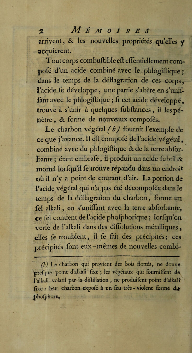 arrivent, & les nouvelles propriétés qu’elles y acquièrent. T out corps combuflible eft eflentiellement com- pofé d’un acide combiné avec le phlogiflique ; dans le temps de la déflagration de ces corps, i’acide fe développe, une partie s’altère en s’unif- fant avec le phlogiflique ; fi cet acide développé, trouve à s’unir à quelques fubftances, il les pé¬ nètre , & forme de nouveaux compofés. Le charbon végétal (b) fournit 1 exemple de ce que j’avance. II efl compofé de l’acide végétal, combiné avec du phlogiflique & de la terre abfor- bante ; étant embrafé, il produit un acide fubtil & mortel lorfqu’il fe trouve répandu dans un endroit où il n’y a point de courant d’air. La portion de i’acide végétal qui n’a pas été décompofée dans le temps de la déflagration du charbon, forme un fel alkali, en s’unifiant avec la terre abforbante, ce fel contient de l’acide phofphorique ; lorfqu’on verfe de l’alkali dans des diffolutions métalliques, elles fe troublent, il fe fait des précipités ; ces précipités font eux-mêmes de nouvelles Combl¬ ai Le charbon qui provient des bois flottés, ne donne prefque point d’alkali fixe ; les végétaux qui fourniffènt de l’alkali volatil par la diflillation , ne produifent point d’alkal i fixe : leur charbon expofé à un feu très - violent forme dut J)holphoret