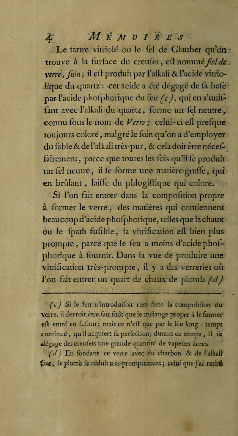 Le tartre vitriole' ou le fel de Glauber qu’on trouve à la furface du creufet, efl nommé fiel de •verre)fuin ; il efl produit par i’alkali & l’acide vitrio- lique du quartz : cet acide a été dégagé de fa baie par l’acide phofphorique du feu (c), qui en s’unit fant avec l’alkali du quartz, forme un fel neutre, connu fous le nom de Verre ; celui-ci efl prefque toujours coloré, malgré le foin qu’on a d’employer du fable & de l’alkali très-pur, & cela doit être nécef- fàirement, parce que toutes les fois qu’il fe produit un fel neutre, il fe forme une matière grafle, qui en brûlant, lailfe du phlogiflique qui colore. Si l’on fait entrer dans la compofition propre à former le verre, des matières qui contiennent beaucoup d’acide phofphorique, telles que la chaux ou le fpath fufible, la vitrification efl bien plus prompte , parce que le feu a moins d’acide phof¬ phorique à fournir. Dans la vue de produire une vitrification très-prompte, il y a des verreries où l’on fait entrer un quart de chaux de plomb (d) {c) Si le feu n’introduifoit rien dans la compofition du verre, il devroit être fait fiîôt que le mélange propre à le former efl entré en fufion ; mais ce n’efl que par le feu long - temps continué , qu’il acquiert fa perfection; durant ce temps , il fe dégage des creufets une grande quantité de vapeurs âcres. (d J En fondant ce verre avec du charbon & de l’alkalï le plomb fe réduit très-promptement ; celui que j’ai retiré