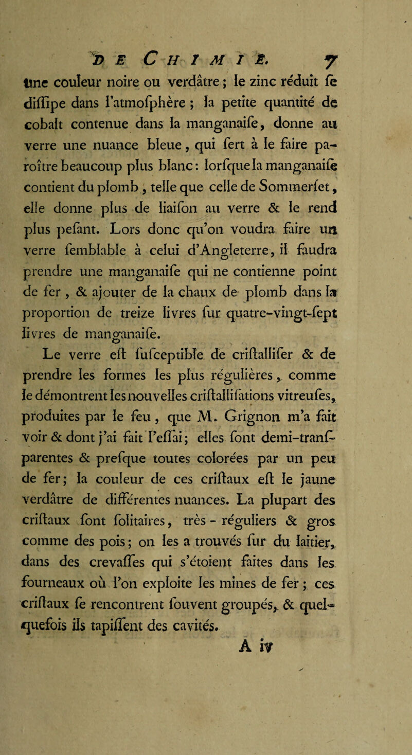 Une couleur noire ou verdâtre ; le zinc réduit fe diffipe dans i’atmofphère ; la petite quantité de cobalt contenue dans ia manganaife, donne au verre une nuance bleue, qui fert à le faire pa- roître beaucoup plus blanc: lorfquelamanganaife contient du plomb , telle que celle de Sommerfet, elle donne plus de liaifon au verre & ïe rend plus pefant. Lors donc qu’on voudra faire un verre femblabie à celui d’Ano-Ieterre, il faudra prendre une manganaife qui ne contienne point de fer , & ajouter de ia chaux de plomb dans la proportion de treize livres fur quatre-vingt-fept livres de manganaife. Le verre eft fufceptibîe de crîfballifer & de prendre les formes les plus régulières, comme le démontrent les nouvelles criftallifilions vitreufes, produites par le feu, que M. Grignon m’a fait voir & dont j’ai fait I’eflai; elles font demi-trans¬ parentes & prefque toutes colorées par un peu de fer; la couleur de ces criflaux eft le jaune verdâtre de différentes nuances. La plupart des criftaux font folitaires, très - réguliers & gros comme des pois ; on les a trouvés fur du laitier, dans des crevaffes qui s’étoient faites dans les fourneaux où l’on exploite les mines de fer ; ces criftaux fe rencontrent fouvent groupés,. & quel** quefois ils tapiffent des cavités. A iv