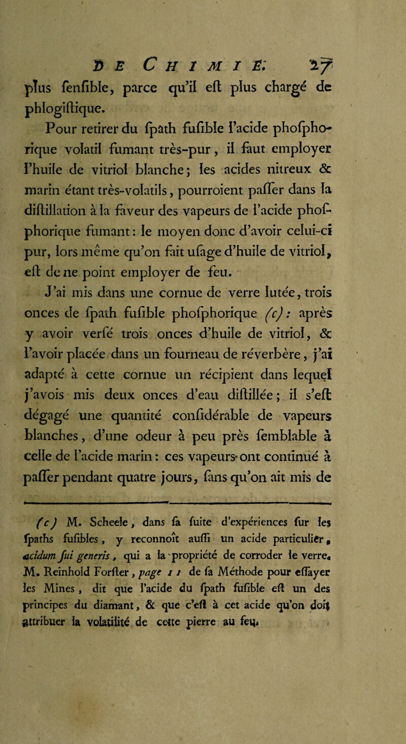 plus lènfible, parce qu’il eft plus chargé de phlogiftique. Pour retirer du fpath fufible l’acide pholpho- rique volatil fumant très-pur, il faut employer l’huile de vitriol blanche; les acides nitreux & marin étant très-volatils, pourroient paffer dans la diftillation à la faveur des vapeurs de l’acide phof- phorique fumant : le moyen donc d’avoir celui-ci pur, lors même qu’on fait ufage d’huile de vitriol, elt de ne point employer de feu. J’ai mis dans une cornue de verre Iutée, trois onces de Ipath fufible phofphorique (c) : après y avoir verfé trois onces d’huile de vitriol, & l’avoir placée dans un fourneau de réverbère, j’ai adapté à cette cornue un récipient dans lequel j’avois mis deux onces d’eau diftillée ; il s’efl dégagé une quantité confidérable de vapeurs blanches, d’une odeur à peu près femblable à celle de l’acide marin : ces vapeurs* ont continué à palier pendant quatre jours, fans qu’on ait mis de ( c) M. Scheeîe, dans la fuite d’expériences fur les îpaths fufibles, y reconnoît aufli un acide particulier 9 ccidum fui generis, qui a la propriété de corroder le verre* M. Reinhold For lier, page 11 de fa Méthode pour eflàyer les Mines , dit que l’acide du Ipath fufible efl un des principes du diamant, & que c’eft à cet acide qu’on doit attribuer la volatilité de cette pierre au feu»