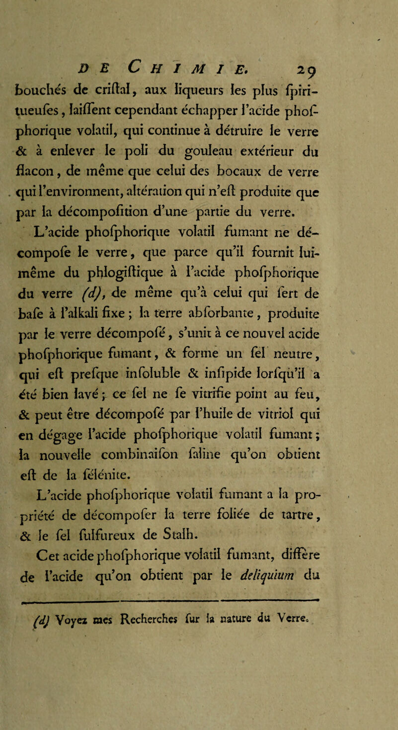 bouchés de criftal, aux liqueurs les plus fpiri- tueufès, laiflent cependant échapper l’acide phof- phorique volatil, qui continue à détruire le verre & à enlever le poli du gouleau extérieur du flacon, de même que celui des bocaux de verre qui l’environnent, altération qui n’eft produite que par la décompofition d’une partie du verre. L’acide phofphorique volatil fumant ne dé- compofe le verre, que parce qu’il fournit lui- même du phlogiftique à l’acide phofphorique du verre (d), de même qu’à celui qui fert de bafe à falkali fixe ; la terre abforbante , produite par le verre décompofé, s’unit à ce nouvel acide phofphorique fumant, & forme un fel neutre, qui eft prefque infoluble & infipide lorfqù’il a été bien lavé ; ce fel ne fe vitrifie point au feu, & peut être décompofé par l’huile de vitriol qui en dégage l’acide phofphorique volatil fumant ; la nouvelle combinailon faline qu’on obtient eft de la félénite. L’acide phofphorique volatil fumant a la pro¬ priété de décompofer la terre foliée de tartre, & le fel fulfureux de Stalh. Cet acide phofphorique volatil fumant, diffère de l’acide qu’on obtient par le deliquium du (d) Voyez mes Recherches fur fa nature du Verre,.