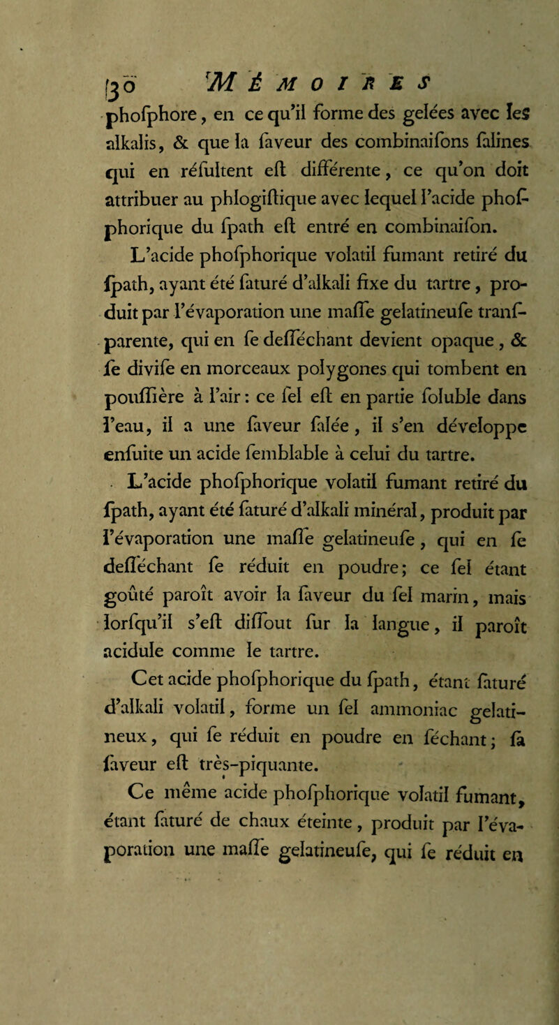 phofphore, en ce qu’il forme des gelées avec les alkalis, & que la faveur des combinaifons faillies qui en réfultent efl différente, ce qu’on doit attribuer au phlogiflique avec lequel l’acide phofc phorique du fpath efl entré en combinaifon. L’acide phofphorique volatil fumant retiré du Ipath, ayant été faturé d’alkali fixe du tartre, pro¬ duit par l’évaporation une maffe gelatineufe tranf- parente, qui en fedefféchant devient opaque , & fe divife en morceaux polygones qui tombent en poufïière à l’air : ce fel efl en partie foluble dans î’eau, il a une faveur faïée, il s’en développe enfuite un acide femblable à celui du tartre. L’acide phofphorique volatil fumant retiré du fpath, ayant été faturé d’alkali minéral, produit par l’évaporation une mafie gelatineufe , qui en fè defîéchant fe réduit en poudre; ce fel étant goûté paroît avoir la fiveur du fel marin, mais lorfqu’il s’efl diffout fur la langue, il paroît acidulé comme le tartre. Cet acide phofphorique du fpath, étant faturé d’alkali volatil, forme un fel ammoniac gélati¬ neux , qui fe réduit en poudre en féchant ; fà faveur efl très-piquante. Ce même acide phofphorique volatil fumant, étant faturé de chaux éteinte, produit par l’éva¬ poration une maffe gelatineufe, qui fe réduit en