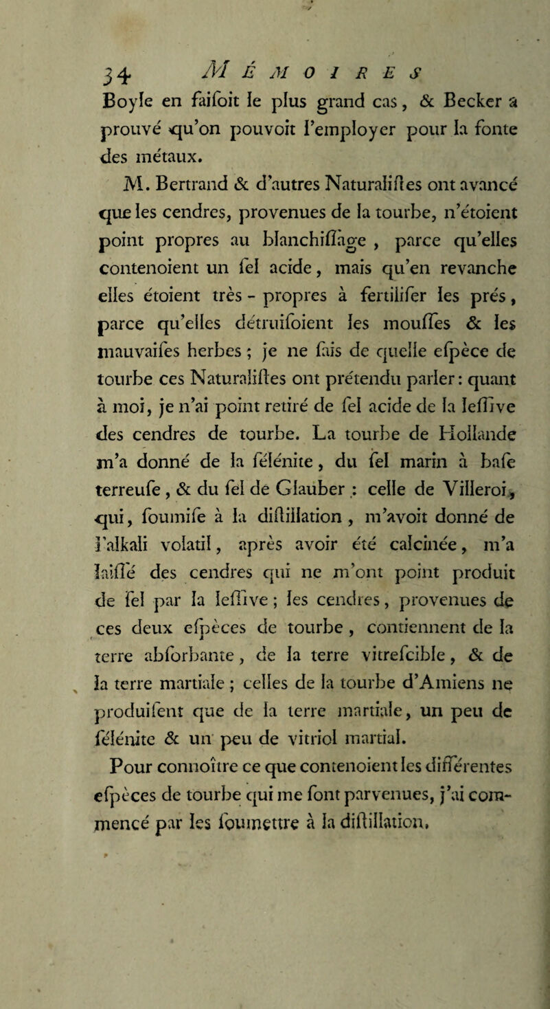 Boy le en faifoit le plus grand cas, & Becker a prouvé qu’on pouvoir l’employer pour la fonte des métaux. M. Bertrand & d autres Naturalises ont avancé que les cendres, provenues de la tourbe, n’étoient point propres au blanchifiage , parce qu’elles contenoient un fel acide, mais qu’en revanche elles étoient très - propres à fertilifer les prés, parce qu’elles détruifoient les moufles & les mauvaifes herbes ; je ne fais de quelle efpèce de tourbe ces Naturaiiftes ont prétendu parler : quant à moi, je n’ai point retiré de fel acide de la Ieflive des cendres de tourbe. La tourbe de Hollande m’a donné de la félénite, du fel marin à baie terreufe , & du fel de Glauber celle de Villeroi, qui, foumife à la diflillation , m’avoit donné de i’alkali volatil, après avoir été calcinée, m’a lalile des cendres qui ne m’ont point produit de fel par la lefllve ; les cendres, provenues de ces deux efpèces de tourbe , contiennent de la terre abforbante, de la terre vitrefcible, & de la terre martiale ; celles de la tourbe d’Amiens ne produifent que de la terre martiale, un peu de félénite & un peu de vitriol martial. Pour connoître ce que contenoient les différentes efpèces de tourbe qui me font parvenues, j’ai com¬ mencé par les lbumettre à la diflillation.