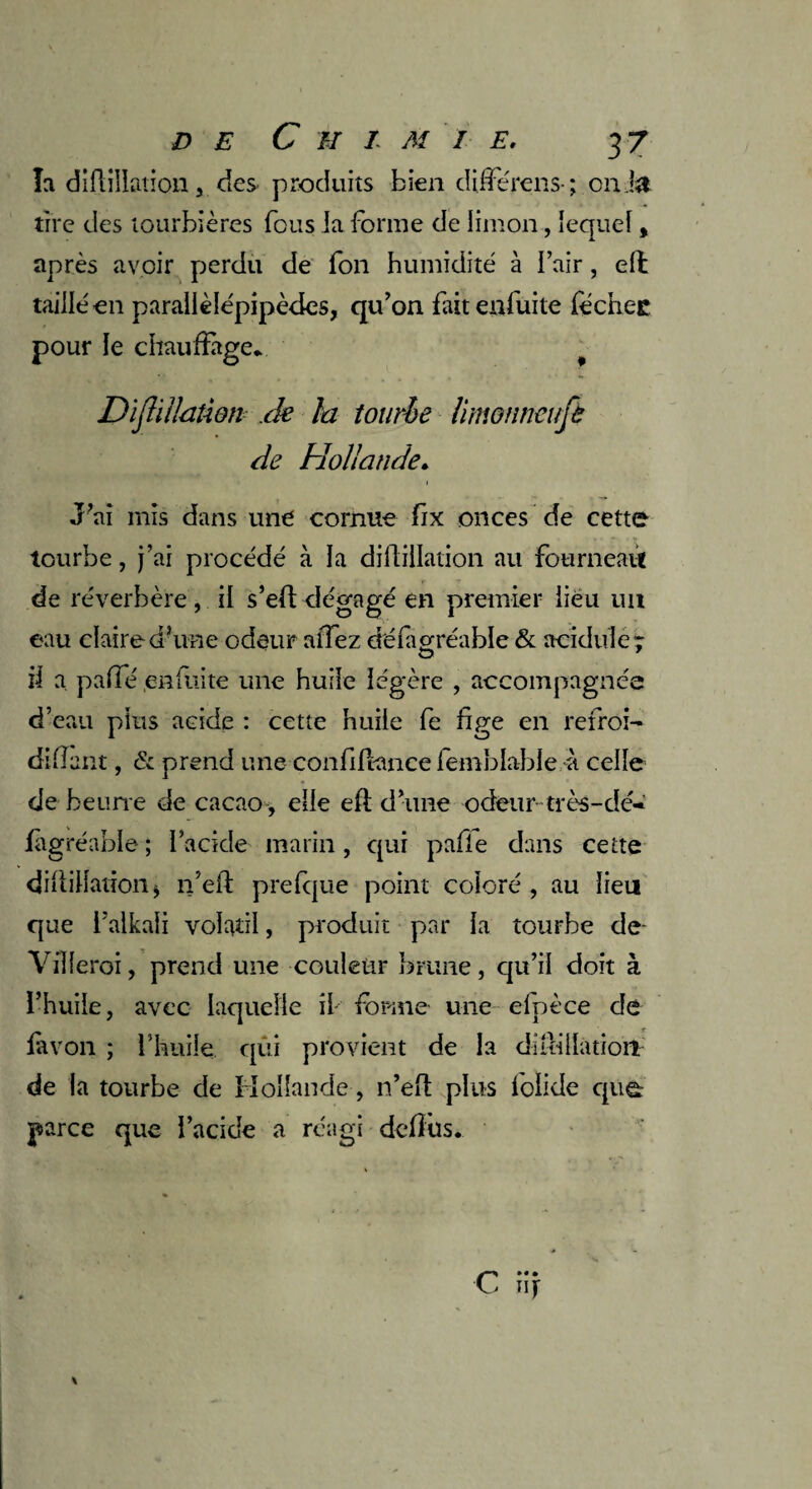 la diftiîlation , des- produits bien dijferens- ; onJ& tire des tourbières fous la forme de limon, lequel, après avoir perdu de fon humidité à l’air, elt tailléen parallélépipèdes, qu’on fait enfuite féchee pour le chauffage* Dïjlïllaûon de la tourle limonneufè de Hollande. J’ai mis dans une comue fix onces de cette tourbe, j’ai procédé à la diffillation au fourneau de réverbère, il s’efldégagé en premier lieu un eau claire d’une odeur allez déiaorréable & acidulé r O J il a. paffé enfuite une huile légère , accompagnée d’eau plus acide : cette huile fe fige en refroi- diflant, & prend une confiftancelemblable à celle de benne de cacao , elle efl d’une odeur très-dé- figréable ; l’acide marin, qui pafle dans cette diflillation j n’eft prefque point coloré , au lieu que i’alkaii volatil, produit par la tourbe de Viïferoi, prend une couleur brune, qu’il doit à l’huile, avec laquelle il forme une efpèce de favon ; l’huile qui provient de la di ni dation de la tourbe de Hollande, n’efl plus foiide que: parce que l’acide a réagi defïüs.