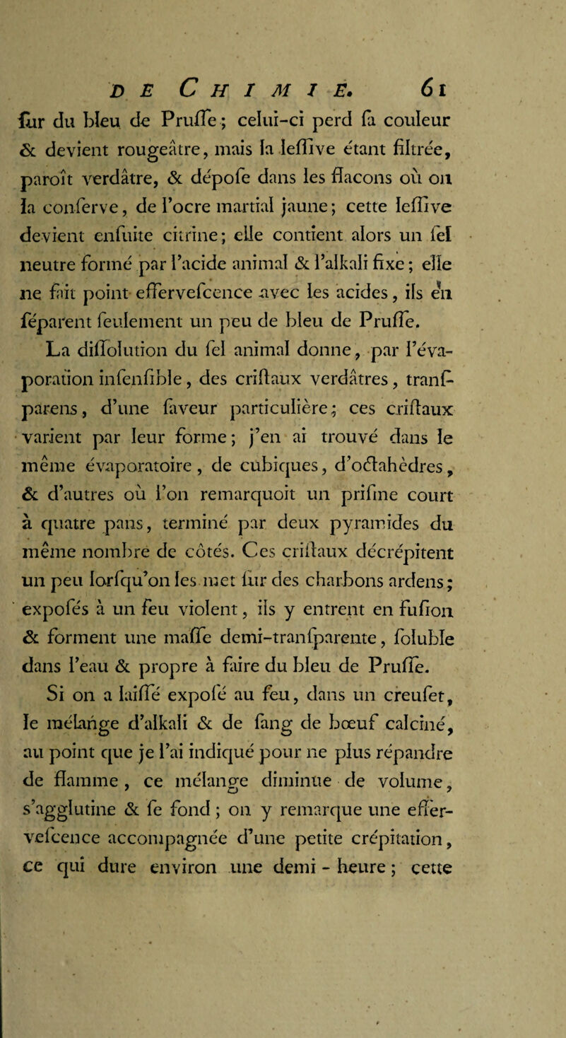 lur cïu bleu de Prufie; celui-ci perd fa couleur & devient rougeâtre, mais la leffive étant filtrée, paroît verdâtre, & dépofe dans les flacons ou on ia conferve, de l’ocre martial jaune ; cette leffive devient enfuite citrine ; elle contient alors un feï neutre formé par l’acide animal & l’alkali fixe ; elle ne fait point effervefcence avec les acides, ils en féparent feulement un peu de bleu de Prufie. La diffolution du feï animal donne , par l’éva¬ poration infenfible, des criflaux verdâtres, tranf- parens, d’une faveur particulière; ces criflaux varient par leur forme ; j’en ai trouvé dans le meme évaporatoire, de cubiques, d’oétahcdres, & d’autres où l’on remarquoit un prifine court à quatre pans, terminé par deux pyramides du même nombre de côtés. Ces criflaux décrépitent un peu lorfqu’on les met fur des charbons ardens; expofés à un feu violent, iis y entrent en fufion & forment une malle demi-traniparente, foluble dans l’eau & propre à faire du bleu de Prufie. Si on a laifie expolé au feu, dans un creufet, le mélange d’alkali & de fang de bœuf calciné, au point que je l’ai indiqué pour ne plus répandre de flamme , ce mélange diminue de volume, s’agglutine & fe fond ; on y remarque une eflèr- vefcence accompagnée d’une petite crépitation, ce qui dure environ une demi - heure ; cette