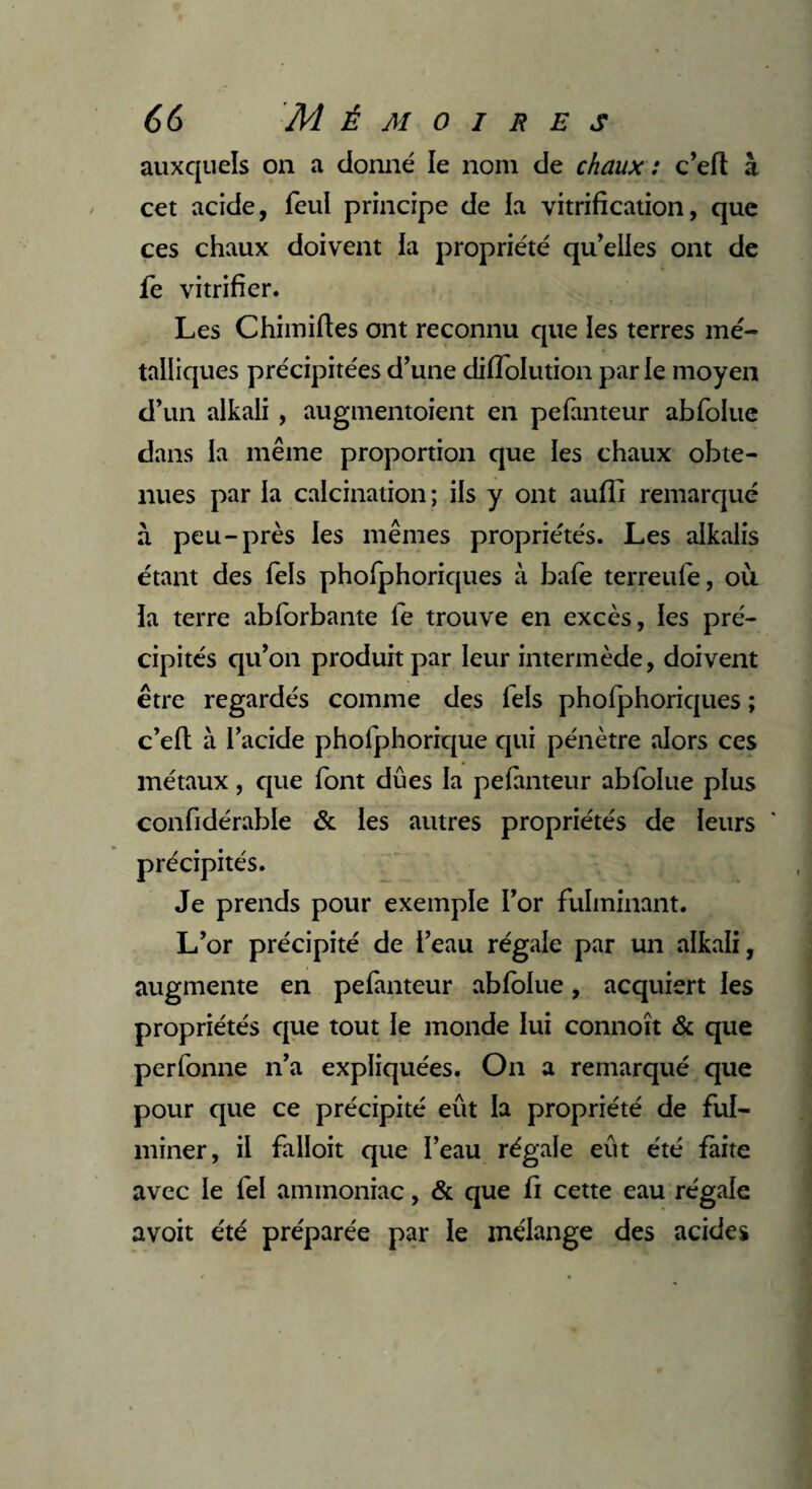 auxquels on a donné le nom de chaux : c’eft à cet acide, feul principe de la vitrification, que ces chaux doivent la propriété qu’elles ont de fe vitrifier. Les Chimiftes ont reconnu que les terres mé¬ talliques précipitées d’une difïolution parle moyen d’un alkali , augmentoient en pefanteur abfolue dans la même proportion que les chaux obte¬ nues par la calcination; ils y ont aufli remarqué à peu-près les mêmes propriétés. Les alkalis étant des Tels phofphoriques à bafe terreufe, où la terre abforbante fe trouve en excès, les pré¬ cipités qu’on produit par leur intermède, doivent être regardés comme des lels phofphoriques ; c’elt à l’acide phofphorique qui pénètre alors ces métaux, que font dues la pefanteur abfolue plus confidérable & les autres propriétés de leurs précipités. Je prends pour exemple l’or fulminant. L’or précipité de l’eau régale par un alkali, augmente en pefanteur abfolue, acquiert les propriétés que tout le monde lui connoît & que perfonne n’a expliquées. On a remarqué que pour que ce précipité eût la propriété de ful¬ miner, il falloit que l’eau régale eut été faite avec le fel ammoniac, & que fi cette eau régale a voit été préparée par le mélange des acides