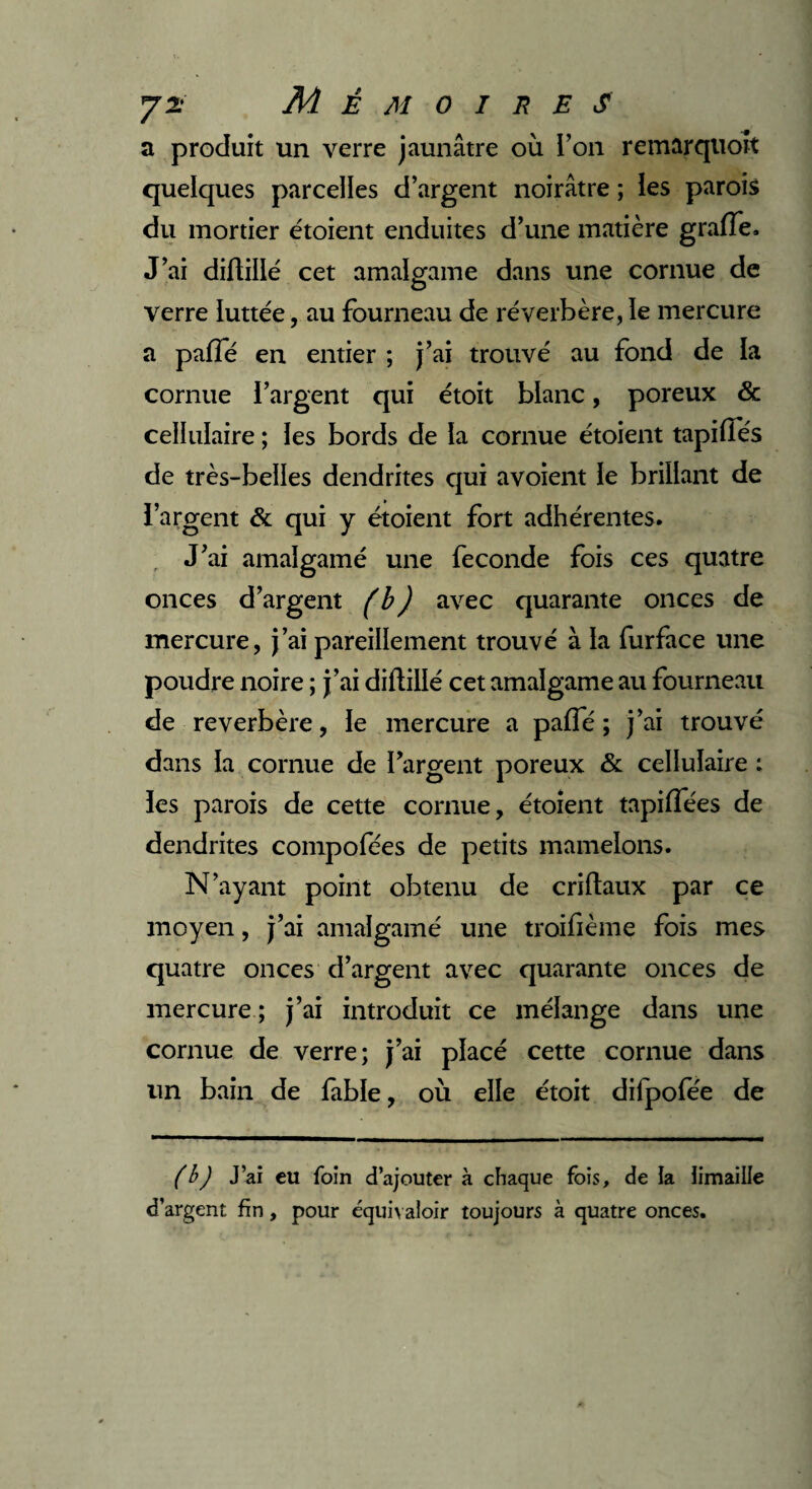 a produit un verre jaunâtre où l’on remarquoit quelques parcelles d’argent noirâtre ; les parois du mortier étoient enduites d’une matière graffe. J’ai diftillé cet amalgame dans une cornue de verre luttée, au fourneau de réverbère, le mercure a pafïe en entier ; j’ai trouvé au fond de la cornue l’argent qui étoit blanc, poreux & cellulaire ; les bords de la cornue étoient tapifîés de très-belles dendrites qui avoient le brillant de l’argent & qui y étoient fort adhérentes. J’ai amalgamé une fécondé fois ces quatre onces d’argent (b) avec quarante onces de mercure, j’ai pareillement trouvé à la furface une poudre noire ; j’ai diftillé cet amalgame au fourneau de reverbère, le mercure a paffé ; j’ai trouvé dans la cornue de l’argent poreux & cellulaire : les parois de cette cornue, étoient tapiffées de dendrites compofées de petits mamelons. N’ayant point obtenu de criftaux par ce moyen, j’ai amalgamé une troifième fois mes quatre onces d’argent avec quarante onces de mercure ; j’ai introduit ce mélange dans une cornue de verre; j’ai placé cette cornue dans un bain de fable, où elle étoit dilpofée de (b) J’ai eu foin d’ajouter à chaque fois, de la limaille d’argent fin, pour équivaloir toujours à quatre onces.