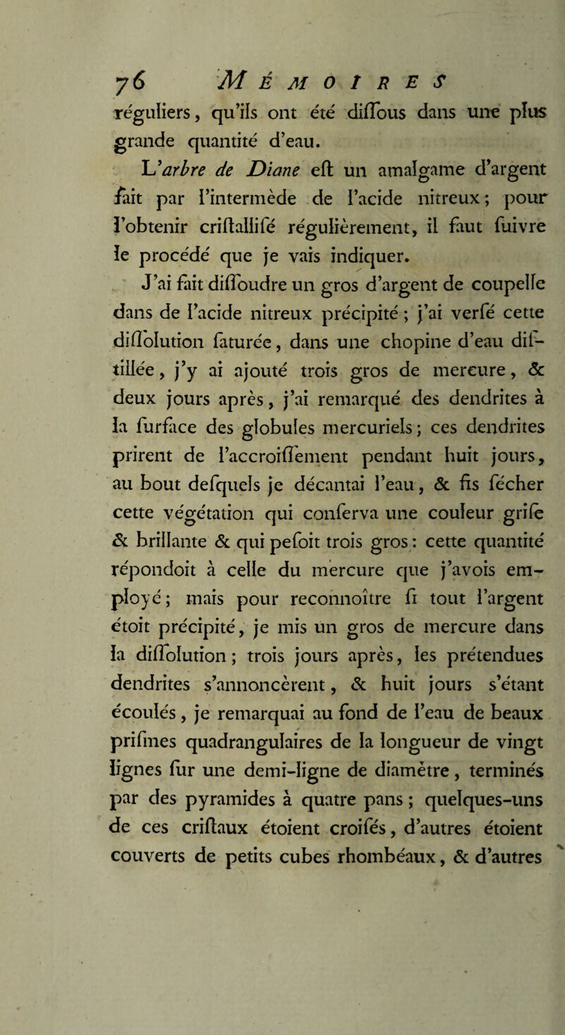 réguliers, qu’ils ont été diflous dans une plus grande quantité d’eau. L'arbre de Diane eft un amalgame d’argent /ait par l’intermède de l’acide nitreux ; pour l’obtenir criftaliifé régulièrement, il faut fuivre le procédé que je vais indiquer. J’ai fait diffoudre un gros d’argent de coupelle dans de l’acide nitreux précipité ; j’ai verfé cette dilîolution faturée, dans une chopine d’eau dii- tiilée, j’y ai ajouté trois gros de mercure, & deux jours après, j’ai remarqué des dendrites à la furface des globules mercuriels; ces dendrites prirent de l’accroiflement pendant huit jours, au bout defquels je décantai l’eau, & fs fécher cette végétation qui conferva une couleur grife & brillante & qui pefoit trois gros : cette quantité répondoit à celle du mercure que j’avois em¬ ployé ; mais pour reconnoître fi tout l’argent étoit précipité, je mis un gros de mercure dans la dilîolution ; trois jours après, les prétendues dendrites s’annoncèrent, & huit jours s’étant écoulés , je remarquai au fond de l’eau de beaux prifmes quadrangulaires de la longueur de vingt lignes fur une demi-ligne de diamètre, terminés par des pyramides à quatre pans ; quelques-uns de ces criflaux étoient croifés, d’autres étoient couverts de petits cubes rhombéaux, & d’autres