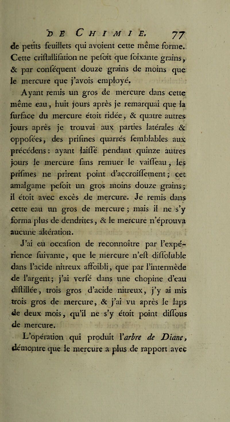 de petits feuillets qui a voient cette même forme. Cette criflaüifationne pelait que foixante grains, & par conféquent douze grains de moins que le mercure que j’avois employé. Ayant remis un gros de mercure dans cette même eau, huit jours après je remarquai que la fiirface du mercure étoit ridée, & quatre autres jours après je trouvai aux parties latérales & oppofées, des prifmes quarrés femblables aux précédens : ayant iaiiTe pendant quinze autres jours le mercure fuis remuer le vaiffeau, les prifmes 11e prirent point d’accroilTement ; cet amalgame pefoit un gros moins douze grains; il étoit avec excès de mercure. Je remis dans cette eau un gros de mercure ; mais il ne s’y forma plus de dendrites, & le mercure n’éprouva aucune altération. J’ai eu occafion de reconnoître par l’expé¬ rience fuivante, que le mercure n’eft difioluble dans l’acide nitreux affoibli, que par l’intermède de l’argent; j’ai verfé dans une chopine d’eau diftillée, trois gros d’acide nitreux, j’y ai mis trois gros de mercure, & j’ai vu après le laps de deux mois, qu’il ne s’y étoit point diffous de mercure. L’opération qui produit Y arbre de Diane, démontre que le mercure a plus de rapport avec