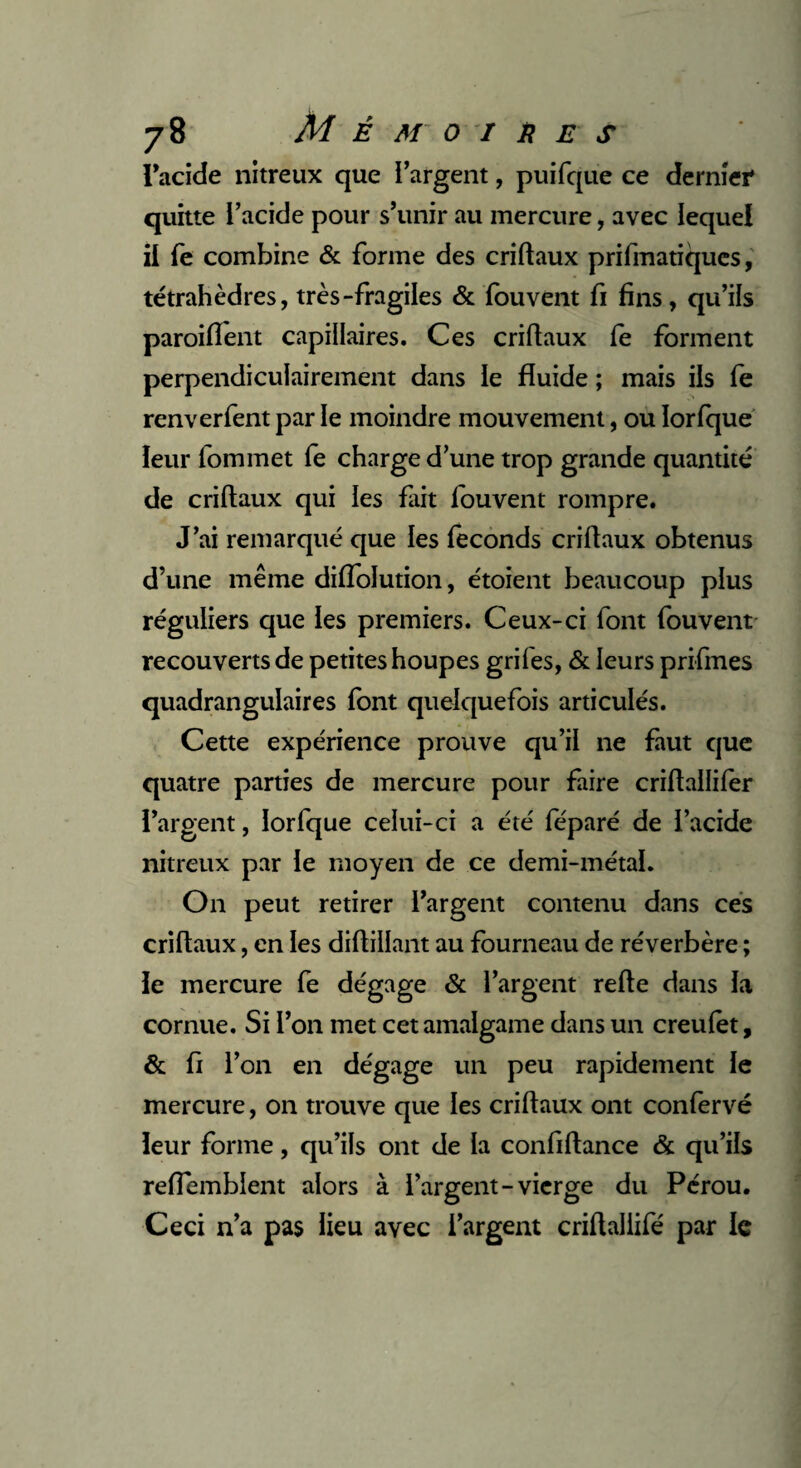 l'acide nitreux que l’argent, puifque ce dernier quitte l’acide pour s’unir au mercure, avec lequel il fe combine & forme des criftaux prifmatiqucs, tétrahèdres, très-fragiles & fouvent fi fins , qu’ils paroiflent capillaires. Ces criftaux le forment perpendiculairement dans le fluide ; mais ils fe renverfent par le moindre mouvement, ou lorlque leur fommet fe charge d’une trop grande quantité de criftaux qui les fait fouvent rompre. J’ai remarqué que les féconds criftaux obtenus d’une même dilfolution, étoient beaucoup plus réguliers que les premiers. Ceux-ci font fouvent recouverts de petites houpes grifes, & leurs prifmes quadrangulaires font quelquefois articulés. Cette expérience prouve qu’il ne faut que quatre parties de mercure pour faire criftailifer l’argent, lorfque celui-ci a été féparé de l’acide nitreux par le moyen de ce demi-métal. On peut retirer l’argent contenu dans ces criftaux, en les diftillant au fourneau de réverbère ; le mercure fe dégage & l’argent refte dans la cornue. Si l’on met cet amalgame dans un creulet, & fi l’on en dégage un peu rapidement le mercure, on trouve que les criftaux ont confervé leur forme, qu’ils ont de la confiftance & qu’ils reflemblent alors à l’argent-vierge du Pérou. Ceci n’a pas lieu avec l’argent criftaliifé par le