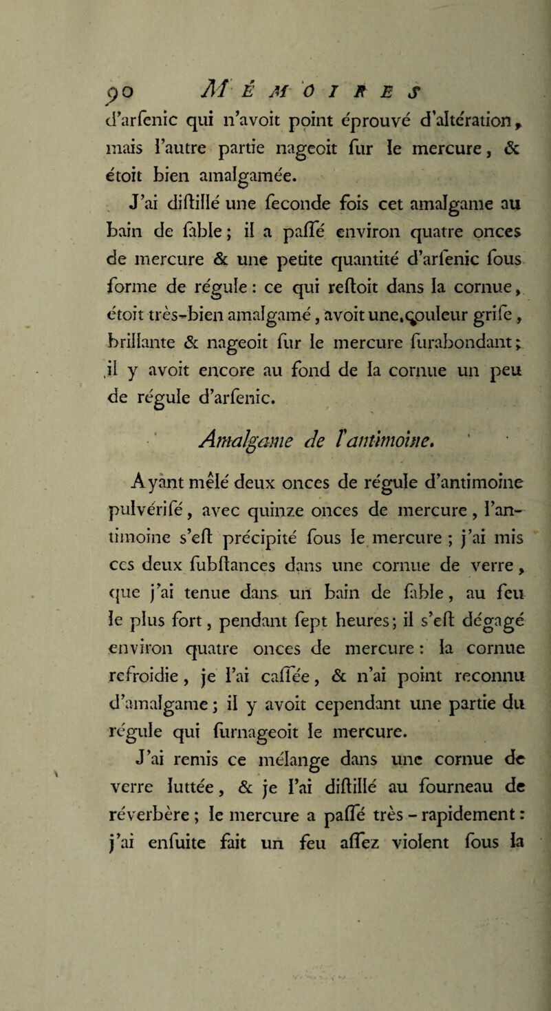 d’arlenic qui n’avoit point éprouvé d’altération, mais l’autre partie nagcoit fur le mercure, «5c étoit bien amalgamée. J’ai diftillé une fécondé fois cet amalgame au bain de fable ; il a paffé environ quatre onces de mercure & une petite quantité d’arlenic fous forme de régule : ce qui reftoit dans la cornue, étoit très-bien amalgamé, avoit une.qpuleur grife, brillante & nageoit fur le mercure furabondant; .il y avoit encore au fond de la cornue un peu de régule d’arlenic. Amalgame de T antimoine. Ayant mêlé deux onces de régule d’antimoine pulvérifé, avec quinze onces de mercure, l’an- timoine s’eft précipité fous le mercure ; j’ai mis ccs deux fubftances dans une cornue de verre, que j’ai tenue dans un bain de fable, au feu le plus fort, pendant fept heures ; il s’eft dégagé environ quatre onces de mercure : la cornue refroidie, je l’ai calfée, & n’ai point reconnu d’amalgame ; il y avoit cependant une partie du régule qui furnageoit le mercure. J’ai remis ce mélange dans une cornue de verre luttée, & je l’ai diftillé au fourneau de réverbère ; le mercure a palfé très - rapidement : j’ai enfuite fait un feu affez violent fous la