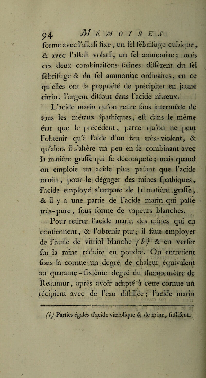 24 Mémoire s forme avecl’alkali fixe , un fel fébrifuge cubique, & avec l’alkali volatil, un fel ammoniac; mais ces deux combinaifons falines didèrent du fel fébrifuge & du fel ammoniac ordinaires, en ce qu elles ont la propriété de précipiter en jaune citrin, l’argent didout dans l’acide nitreux. L’acide marin qu’on retire fans intermède de tous les métaux fpathiques, eft dans le même état que le précédent, parce qu’on ne peut l’obtenir qu’à l’aide d’un feu très-violent, & qu’alors il s'altère un peu en fe combinant avec la matière grade qui fe décompofe ; mais quand on emploie un acide plus pelant que l’acide marin , pour le dégager des mines fpathiques, l’acide employé s’empare de la matière grade, & il y a une partie de l’acide marin qui pade très-pure, fous forme de vapeurs blanches. Pour retirer l’acide marin des mines qui en contiennent, & l’obtenir pur ; il faut employer de l’huile de vitriol blanche (b ) & en verfer fur la mine réduite en poudre. On entretient fous la cornue un degré de chaleur équivalent au quarante - dxième degré du thermomètre de • \ . Rcaumur, après avoir adapté à cette cornue un récipient avec de l’eau diftiljée ; l’adde marin (b) Parties égales d’acide vitriolicjue & de mine, fuffifent.