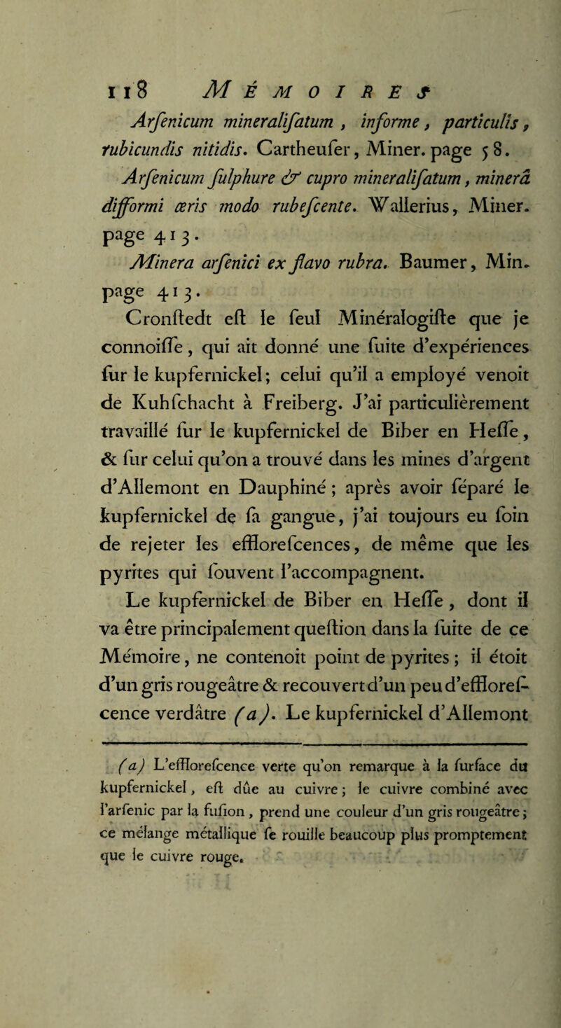 Arfenicum mineralifatum , informe, parti cutis, rubicundis nitidis. Cartheufer, Miner, page 58. Arfenicum fulphure & cupro mineralifatum, minera difformi ceris modo rubefcente. Wallerius, Miner, page 413. Minera arfenici ex favo rubra. Baumer, Min. page 413. Cronftedt eft ïe feul Minéralogifte que je connoiffe, qui ait donné une fuite d’expériences fur ie kupfernickel; celui qu’il a employé venoit de Kuhfchacht à Freiberg. J’ai particulièrement travaillé lur le kupfernickel de Biber en Hefïe, & fur celui qu’on a trouvé dans les mines d’argent d’AIIemont en Dauphiné ; après avoir féparé ie kupfernickel de la gangue, j’ai toujours eu foin de rejeter les efflorefcences, de même que les pyrites qui fouvent l’accompagnent. Le kupfernickel de Biber en Hefïe, dont il va être principalement queftion dans la fuite de ce Mémoire, ne contenoit point de pyrites ; il étoit d’un gris rougeâtre & recouvert d’un peud’efflorel- cence verdâtre (a). Le kupfernickel d’AIIemont ( a) L’efïïorefcence verte qu’on remarque à la fur face du kupfernickel, eft due au cuivre ; le cuivre combiné avec l’arfenic par la fufion , prend une couleur d’un gris rougeâtre ; ce mélange métallique fe rouille beaucoup plus promptement que le cuivre rouge.