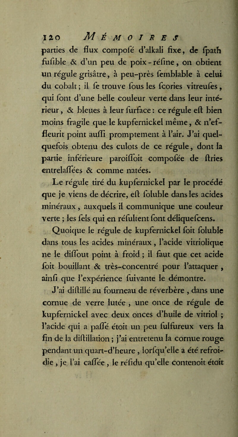 parties de flux compofé d’alkali fixe, de fpath fufible & d’un peu de poix-réfine, on obtient un régule grisâtre, à peu-près femblable à celui du cobalt ; il fe trouve lous les fcories vitreufes , qui font d’une belle couleur verte dans leur inté¬ rieur , & bleues à leur furface : ce régule eft bien moins fragile que le kupfernickel même, & n’ef- fîeurit point aufli promptement à l’air. J’ai quel¬ quefois obtenu des culots de ce régule, dont la partie inférieure paroifloit compofée de ftries entrelaflees & comme natées. Le régule tiré du kupfernickel par le procédé que je viens de décrire, eft foluble dans les acides minéraux, auxquels il communique une couleur verte ; les fels qui en réfultent font déliquefcens. Quoique le régule de kupfernickel foit foluble dans tous les acides minéraux, l’acide vitriolique ne le diflout point à froid ; il faut que cet acide foit bouillant & très-concentré pour l’attaquer , ainfi que l’expérience fuivante le démontre. J’ai diftillé au fourneau de réverbère , dans une cornue de verre lutée , une once de régule de kupfernickel avec deux onces d’huile de vitriol ; ï’acide qui a pafTé étoit un peu fulfureux vers la fin de la diflillation ; j’ai entretenu la cornue rouge pendant un quart-d’heure , lorfqu’elle a été refroi¬ die , je l’ai caflee , le réfidu qu’elle contenoit étoit