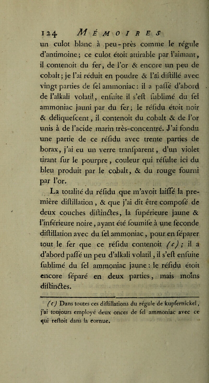 un cuïot blanc à peu-près comme le régule d’antimoine; ce culot étoit attirabie par l’aimant, il contenoit du fer, de l’or & encore un peu de cobalt; je l’ai réduit en poudre & l’ai diftillé avec vingt parties de fel ammoniac : il a paflé d’abord de i’alkali volatil, enfuite il s’eft fubiimé du fel ammoniac jauni par du fer ; le réfidu étoit noir & déliquefcent, il contenoit du cobalt & de l’or unis à de l’acide marin très-concentré. J’ai fondu une partie de ce réfidu avec trente parties de borax, j’ai eu un verre tranfparent, d’un violet tirant fur le pourpre, couleur qui réfulte ici du bleu produit par le cobalt, & du rouge fourni par l’or. La totalité du réfidu que m’avoit laifTé la pre¬ mière diftillation , & que j’ai dit être compofé de deux couches diftinétes, la fupérieure jaune & l’inférieure noire, ayant été foumilè à une fécondé diftillation avec du fel ammoniac , pour en féparer tout le fer que ce réfidu contenoit (c) ; il a d’abord pafté un peu d’alkali volatil, il s’eft enfuite fubiimé du fel ammoniac jaune : le réfidu étoit encore lêparé en deux parties, mais moins diftinétes. (c) Dans toutes ces diftiliations du régule de kupfernickei, j’ai toujours employé deux onces de Tel ammoniac avec ce <jui reftoit dans la cornue.