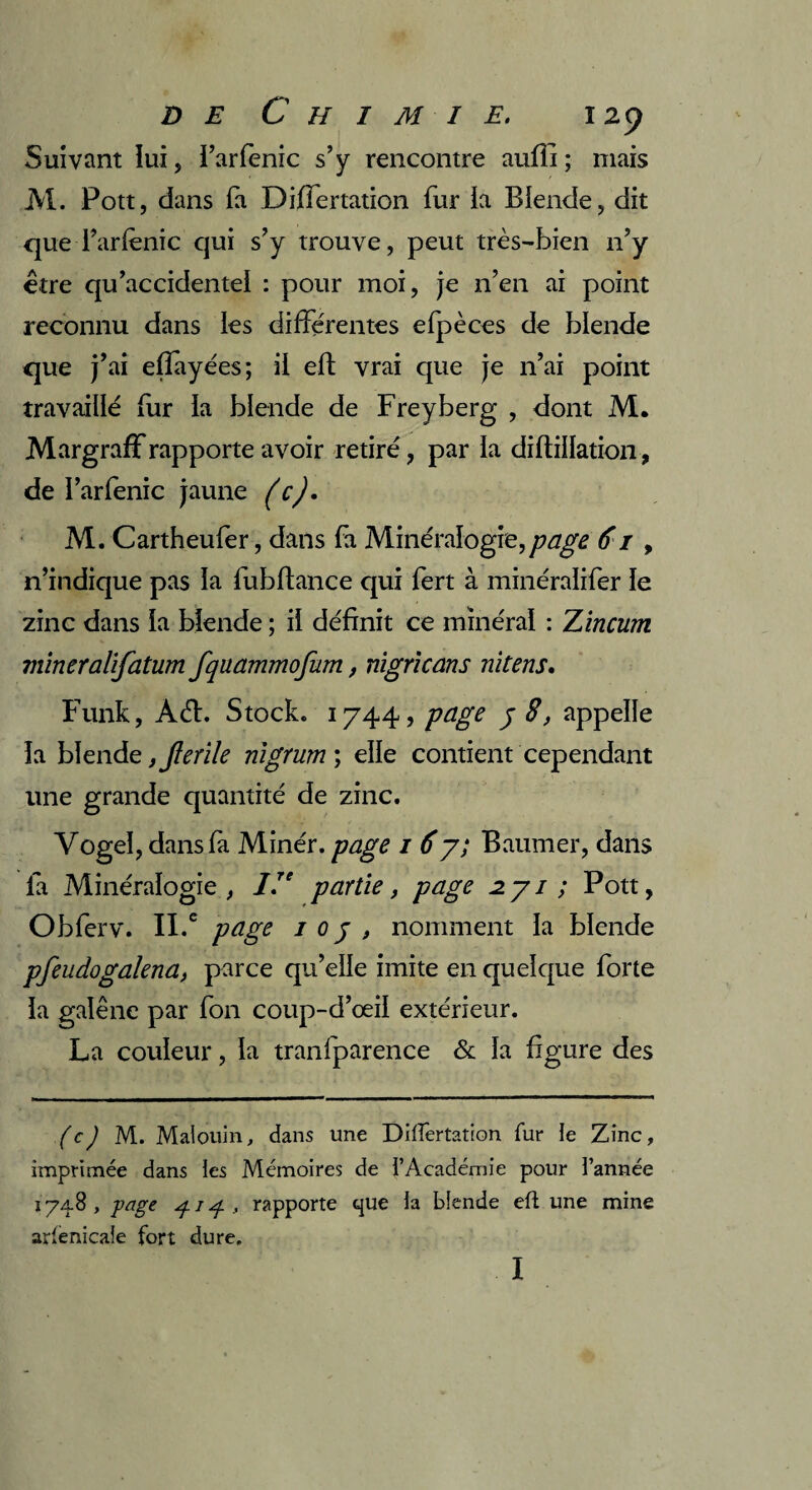 Suivant lui, i’arfenic s’y rencontre aufli ; mais M. Pott, dans fa Differtation fur ia Biende, dit que i’arfènic qui s’y trouve, peut très-bien n’y être qu’accidentel : pour moi, je n’en ai point reconnu dans les differentes efpèces de blende que j’ai efiayées; il eft vrai que je n’ai point travaillé fur la blende de Freyberg , dont M. Margraff rapporte avoir retiré, par la diftiiiation, de I’arfenic jaune (c). M. Cartheufer, dans fa Minéralogie,page 61 , n’indique pas ia fubftance qui fert à minéraïifer le zinc dans ia blende ; ii définit ce minéral : Zincum mineralifatum fquammofum, nigrlcans nitens. Funk, Aét. Stock. 1744, page j 8, appelle ia blende ,jlerile nigrum\ elle contient cependant une grande quantité de zinc. Yogel, dans fa Minér. page 1 67; Baumer, dans fa Minéralogie, IIe partie, page 2.71 ; Pott, Obferv. II.c page 1 0 j , nomment la blende pfeudogalena, parce qu’elle imite en quelque forte ia galène par fon coup-d’œil extérieur. La couleur, ia tranlparence & ia figure des (c) M. Malouin, dans une Diftèrtation fur le Zinc, imprimée dans les Mémoires de l’Académie pour l’année 174.8 , page 1 ^ , rapporte que la biende eft une mine arfenicale fort dure. I