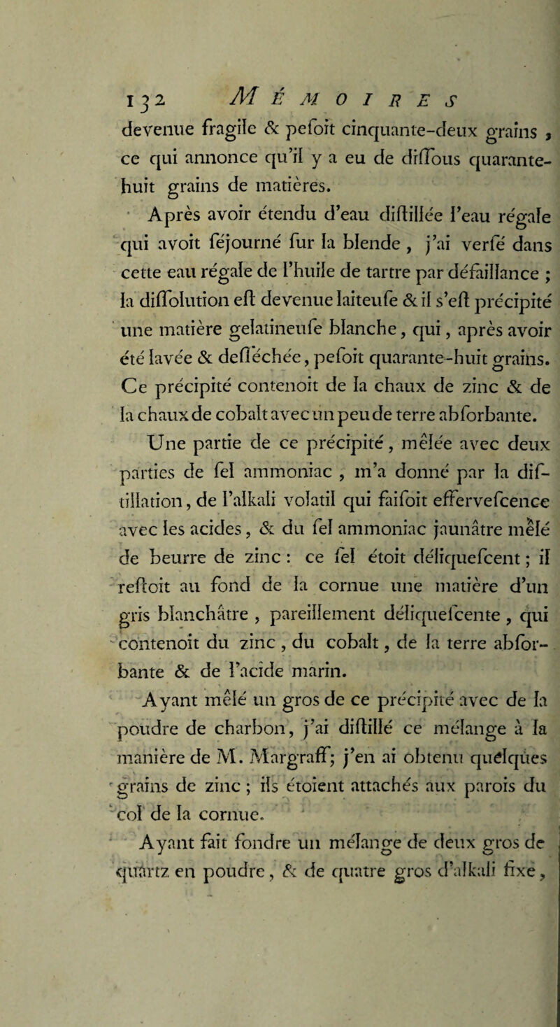 devenue fragile & pefoit cinquante-deux grains , ce qui annonce qu’il y a eu de diffous quarante- huit grains de matières. Après avoir étendu d’eau diftillée l’eau régale qui avoit féjourné fur la blende , j’ai verfé dans cette eau régale de l’huile de tartre par défaillance ; la diffolution eft devenue laiteufe & il s’efl précipité une matière gelatineufe blanche, qui, après avoir été lavée & defiéchée, pefoit quarante-huit grains. Ce précipité contenoit de la chaux de zinc & de la chaux de cobalt avec un peu de terre abforbante. Une partie de ce précipité, mêlée avec deux parties de fel ammoniac , m’a donné par la dis¬ tillation , de l’alkali volatil qui faifoit effervefcence avec les acides, & du fel ammoniac jaunâtre mêlé de beurre de zinc : ce fel étoit déliquefcent ; il refcoit au fond de la cornue une matière d’un gris blanchâtre , pareillement déliquefcente , qui contenoit du zinc , du cobalt, de la terre abfor¬ bante & de l’acide marin. Ayant mêlé un gros de ce précipité avec de la poudre de charbon, j’ai diftillé ce mélange à la manière de M. Margraff; j’en ai obtenu quelques r grains de zinc ; ils étoient attachés aux parois du col de la cornue. Ayant fait fondre un mélange de deux gros de quartz en poudre , & de quatre gros d’afkaü fixe,