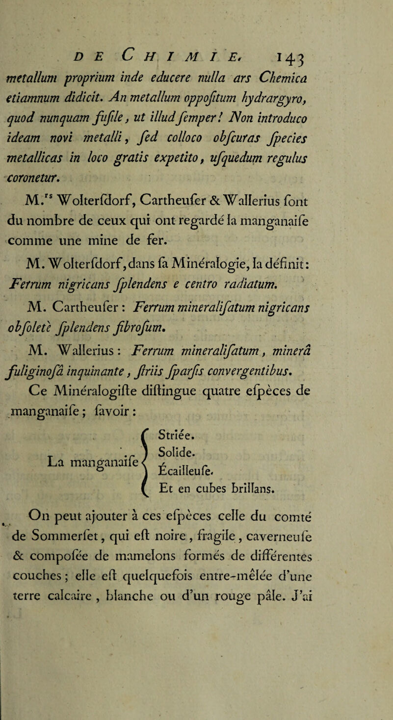 metallum proprium inde educere milia ars Chemica etiamnum didicit. An metallum oppofitum hydrargyro, quod nunquam fufde, ut ïlludfemper! Non introduco ideam non metalli, fed colloco obfcuras fpecies metallicas in loco gratis expetito, ufquedum regulus coronetur. M.rs Wolterfdorf, Cartheufer & Wallerius font du nombre de ceux qui ont regardé la manganaife comme line mine de fer. M. WoIterfdorf,dans fa Minéralogie, la définit: Fetrum nigricans fplendens e centro radiatum. M. Cartheufer : Ferrum mineralifatum nigricans obfoletc fplendens fibrofum. M. Wallerius: Ferrum mineralifatum, minera fuliginofâ inquinante, friis fparfis convergent!bus. Ce Minéralogifte diftingue quatre efpèces de manganaife ; favoir : La manganaife Striée. Solide. Écailleufe. Et en cubes brillans. On peut ajouter à ces efpèces celle du comté de Sommerlet, qui eft noire , fragile , caverneufè & compofée de mamelons formés de différentes couches ; elle efl quelquefois entre-mêlée d’une terre calcaire , blanche ou d’un rouge pâle. J’ai