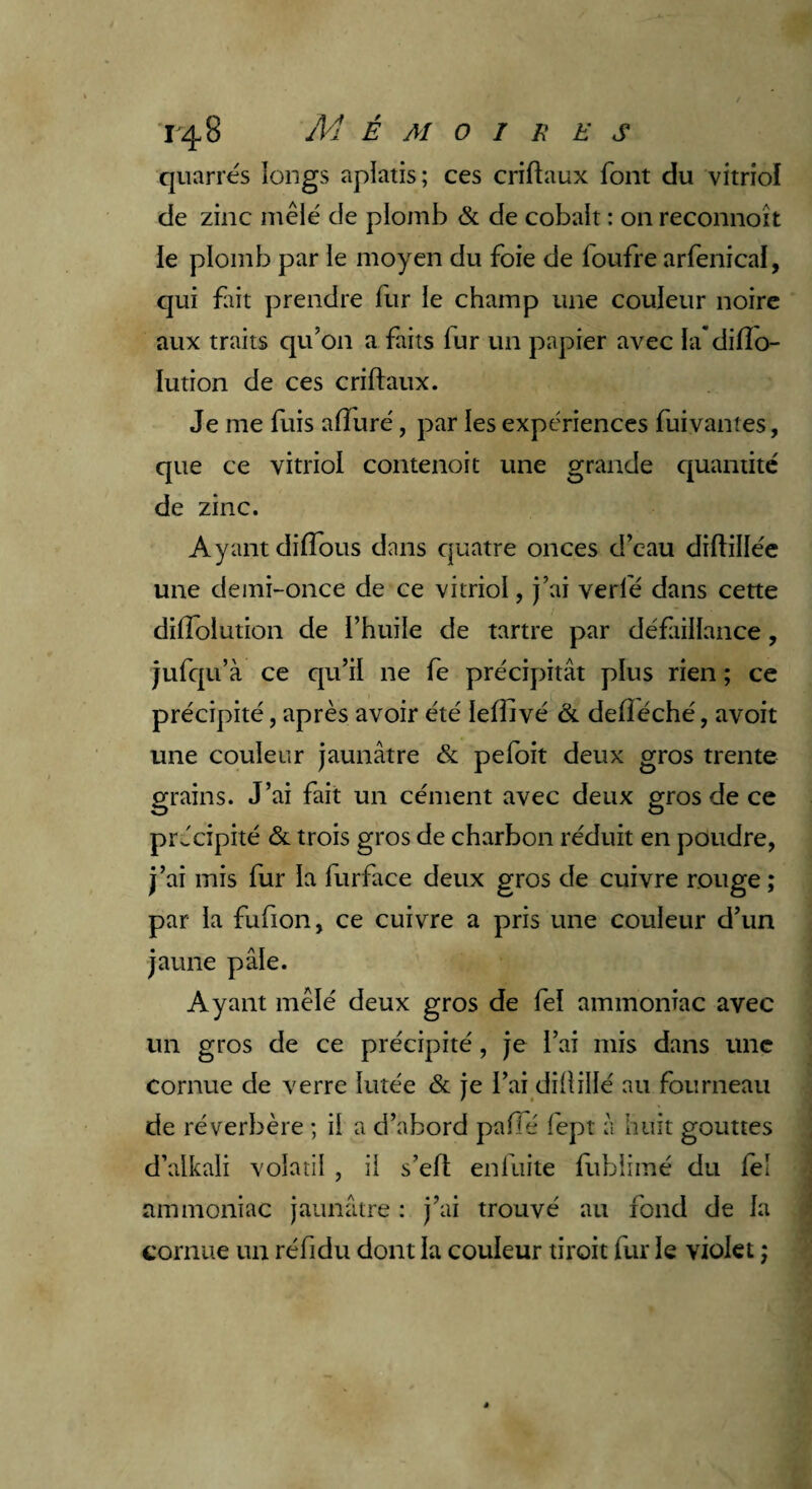 quarrés longs aplatis ; ces criftaux font du vitriol de zinc mêlé de plomb & de cobalt : on reconnoît le plomb par le moyen du foie de foufre arfenical, qui fût prendre fur le champ une couleur noire aux traits qu’on a faits fur un papier avec la’dilîo- Iution de ces criftaux. Je me fuis alluré, par les expériences fuivantes, que ce vitriol contenoit une grande quantité de zinc. Ayant dilTous dans quatre onces d’eau diftillée une demi-once de ce vitriol, j’ai verlé dans cette difîolution de l’huile de tartre par défiillance, jufqu’à ce qu’il ne fe précipitât plus rien ; ce précipité, après avoir été Ieftivé & deftéché, avoit une couleur jaunâtre & pefoit deux gros trente grains. J’ai fait un cément avec deux gros de ce précipité & trois gros de charbon réduit en poudre, j’ai mis fur la furface deux gros de cuivre rouge ; par la fufion, ce cuivre a pris une couleur d’un jaune pâle. Ayant mêlé deux gros de fel ammoniac avec un gros de ce précipité, je l’ai mis dans une cornue de verre lutée & je l’ai diftillé au fourneau de réverbère ; il a d’abord paffé lept à huit gouttes d’alkali volatil , il s’ell enfuite fublimé du fel ammoniac jaunâtre : j’ai trouvé au fond de la cornue un réfidu dont la couleur droit fur le violet j