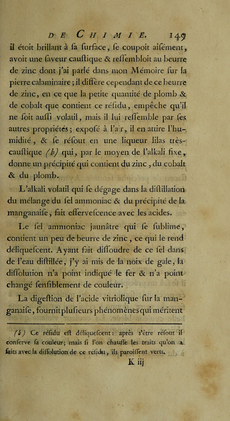 il étoit brillant à fa furface, le coupoit aifément, avoir une faveur cauflique & reflembloit au beurre de zinc dont j’ai parlé dans mon Mémoire fur la pierre calaminaire ; il diffère cependant de ce beurre de zinc, en ce que la petite quantité de plomb & de cobalt que contient ce réfidu, empêche qu’il 11e foit aufîi volatil, mais il lui relTemble par les autres propriétés; expofé à l’air, il en attire l’hu¬ midité , & fe ré fout en une liqueur lilas très- cauflique (b) qui, par le moyen de i’alkali fixe, donne un précipité qui contient du zinc , du cobalt & du plomb. L’alkali volatil qui fe dégage dans la difiillation du mélange du fel ammoniac & du précipité de la manganaife, fait effervefcence avec les acides. Le fel ammoniac jaunâtre qui fe fublime, contient un peu de beurre de zinc, ce qui le rend déliquelcent. Ayant fait diffoudre de ce fel dans de l’eau diffiiiée, j’y ai mis de la noix de gale, fa difiolution n’a point indiqué le fer & n’a point charmé fenfiblement de couleur. O La digeftion de l’acide vitriolique fur fa man¬ ganaife , fournitplufieurs phénomènes qui méritent (h) Ce réfidu efl défiquefcent : après s’être réfout il eonferve fa couleur; mais fi ion chauffe les traits qu’on a faits avec la difiolution de ce réfidu, iis paroifTent verts. JL ni