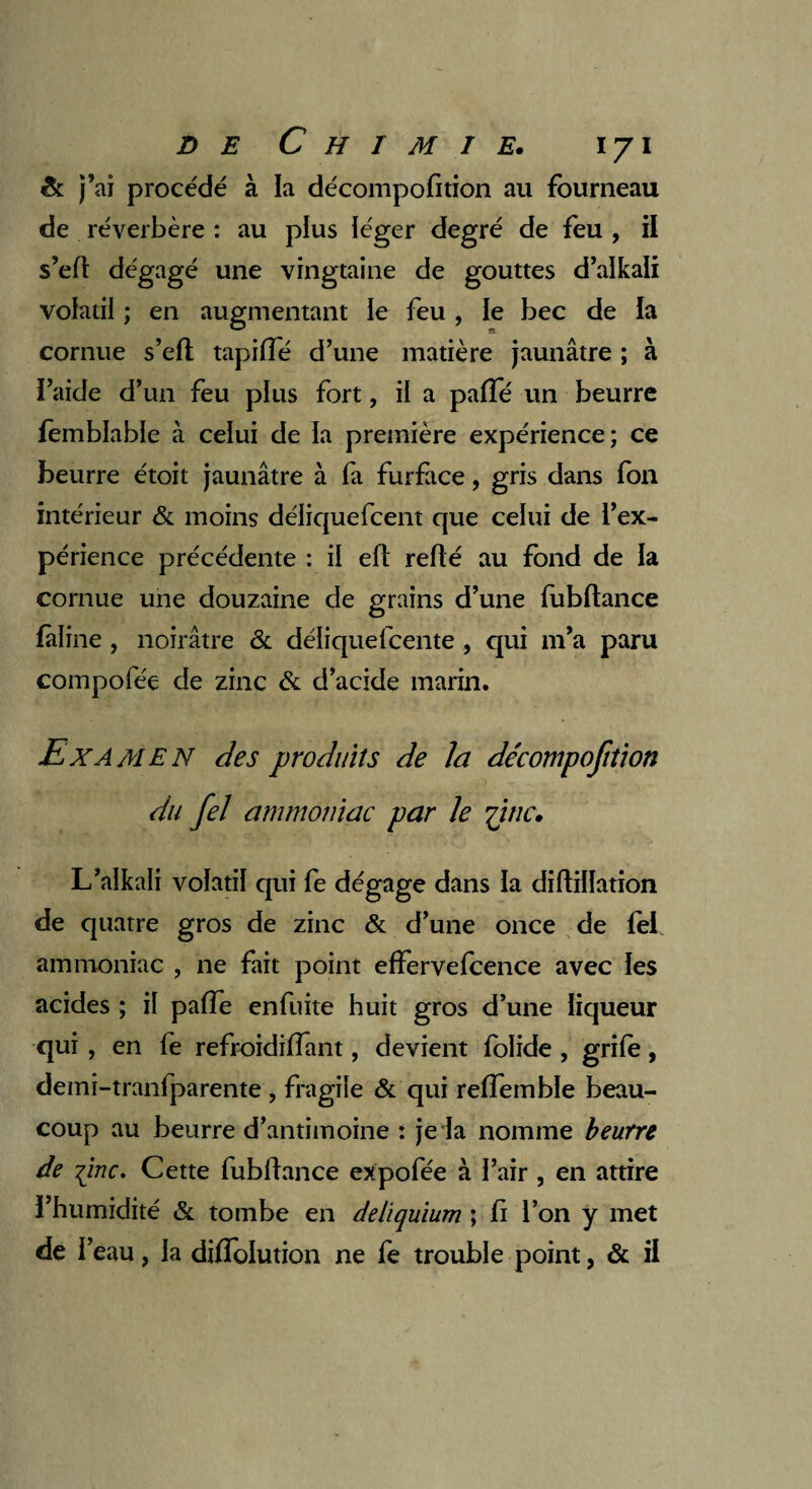 & j’ai procédé à la décompofition au fourneau de réverbère : au plus léger degré de feu , il s’efl dégagé une vingtaine de gouttes d’alkali volatil ; en augmentant le feu , le bec de la cornue s’eft tapiffé d’une matière jaunâtre ; à l’aide d’un feu plus fort, il a paffé un beurre femblablc à celui de la première expérience; ce beurre étoit jaunâtre à fa furface, gris dans fon intérieur & moins déliquefcent que celui de l’ex¬ périence précédente : il eft refié au fond de la cornue une douzaine de grains d’une fubflance fàline , noirâtre & déliquefcente , qui m’a paru compofée de zinc & d’acide marin. Examen des produits de la de'compofition du fel ammoniac par le yïnc. L’alkali volatil qui fe dégage dans la diflillation de quatre gros de zinc & d’une once de lel ammoniac , ne fait point effervefcence avec les acides ; il paffe enfuite huit gros d’une liqueur qui , en fe refroidiiïant, devient folide , grife, deini-tranfparente , fragile & qui reffemble beau¬ coup au beurre d’antimoine : je la nomme beurre de -pinc. Cette fubflance expofée à l’air , en attire l’humidité «St tombe en deliquium ; fi l’on y met de ï eau, la diflolution ne fe trouble point, & il