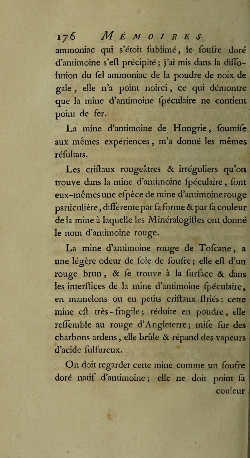 i y6 Mémoires ammoniac qui s’étoit fublimé, le foufre doré d’antimoine s’eft précipité ; j’ai mis dans la diffo- lution du Tel ammoniac de la poudre de noix de gale , elle n’a point noirci, ce qui démontre que la mine d’antimoine fpécuïaire ne contient point de fer. La mine d’antimoine de Hongrie, foumife aux mêmes expériences, m’a donné les mêmes réfultats. Les criftaux rougeâtres & irréguliers qu’on trouve dans la mine d’antimoine fpécuïaire, font eux-mêmes une efpèce de mine d’antimoine rouge particulière, différente par fa forme & par fa couleur de la mine à laquelle les Minéralogiftes ont donné ie nom d’antimoine rouge. La mine d’antimoine rouge de Tofcane, a une légère odeur de foie de foufre ; elle eft d’un rouge brun, & fe trouve à la furface & dans les interftices de la mine d’antimoine fpécuïaire, en mamelons ou en petits criftaux ftriés: cette mine eft très - fragile ; réduite en poudre, elle reflemble au rouge d’Angleterre ; mife fur des charbons ardens, elle brûle & répand des vapeurs d’acide fulfureux. On doit regarder cette mine comme un foufre doré natif d’antimoine; elle ne doit point fa couleur