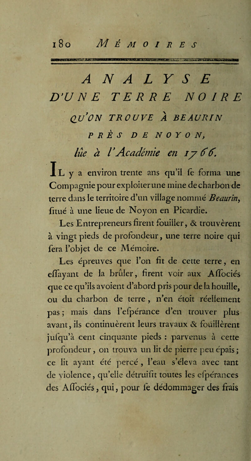 U£M]in iiiii-j!Mjr:.-rxxrwi ANALYSE D'UNE TERRE NOIRE qu’on trouve à beaurin PRÈS DE N 0 Y O N, lue a T Académie en iy &(f. IL y a environ trente ans qu’il fe forma une Compagnie pour exploiter une mine de charbon de terre dans le territoire d’un village nommé Beaurin, fitué à une lieue de Noyon en Picardie. Les Entrepreneurs firent fouiller, & trouvèrent à vingt pieds de profondeur, une terre noire qui fera l’objet de ce Mémoire. Les épreuves que l’on fit de cette terre, en eiïayant de la brûler, firent voir aux Aflociés que ce qu’ils avoient d’abord pris pour de la houille, ou du charbon de terre , n’en étoit réellement pas ; mais dans l’efpérance d’en trouver plus avant, ils continuèrent leurs travaux & fouillèrent jufqu’à cent cinquante pieds : parvenus à cette profondeur , on trouva un lit de pierre peu épais; ce lit ayant été percé , l’eau s’éleva avec tant de violence, qu’elle détruifit toutes les efpérances des Affociés, qui, pour fe dédommager des frais