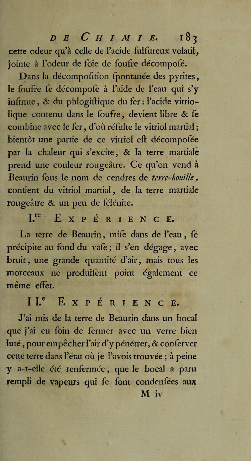 cette odeur qu’à celle de l’acide fulfureux volatil, jointe à l’odeur de foie de foufre décompofé. D ans ia décompofition fpontanée des pyrites, ie foufre fe décompofé à l’aide de l’eau qui s’y infirme, & du phlogiftique du fer : l’acide vitrio- lique contenu dans le foufre, devient libre & fe combine avec le fer, d’où re'fulte le vitriol martial ; bientôt une partie de ce vitriol eft décompofée par la chaleur qui s’excite, & la terre martiale prend une couleur rougeâtre. Ce qu’on vend à Beaurin fous le nom de cendres de terre-houille, contient du vitriol martial, de la terre martiale rougeâtre & un peu de félénite. I.re Expérience. La terre de Beaurin, mife dans de l’eau, fe précipite au fond du vafe ; il s’en dégage, avec bruit, une grande quantité d’air, mais tous les .morceaux ne produilent point également ce même effet. I I.c Expérience. J’ai mis de la terre de Beaurin dans un bocal que j’ai eu foin de fermer avec un verre bien ïuté, pour empêcher l’air d’y pénétrer, & conferver cette terre dans l’état où je l’a vois trouvée ; à peine y a-t-elle été renfermée, que le bocal a paru rempli de vapeurs qui fe font condenfées aux M iv