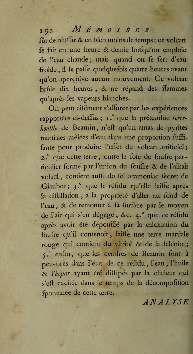 fur de réuffir & en bien moins de temps ; ce volcan fe fait en une heure & demie lorfqu’on emploie de l’eau chaude ; mais quand on fe fert d’eau froide , il fe pafTe quelquefois quatre heures avant qu’on aperçôjve aucun mouvement. Ce volcan brûle dix heures , & ne répand des flammes qu’après les vapeurs blanches. On peut aifément s’afîurer par les expériences rapportées ci-defîus ; i.° que la prétendue terre- houille de Beaurin, n’elt qu’un amas de pyrites martiales mêlées d’eau dans une proportion fuffi- fante pour produire l’effet du volcan artificiel; 2.° que cette terre, outre le foie de foufre par¬ ticulier formé par l’union du foufre & de l’alkali volatil, contient auffi du fel ammoniac fecret de Glauber ; 3.° que le réfidu qu’elle lailfe après la diftillation , a la propriété d’aller au fond de l’eau, & de remonter à fa furface par le moyen de l’air qui s’en dégage , &c. 4.0 que ce réfidu après avoir été dépouillé par la calcination du foufre qu’il contenoit, laiffe une terre martiale rouge qui contient du vitriol & de la félénite ; 5.0 enfin, que les cendres de Beaurin font à peu-près dans l’état de ce réfidu, l’eau, l’huile & Yhépar ayant été diflipés par la chaleur qui s’elf excitée dans le temps de la décompofition fpontanée de cette terre. ANALYSE