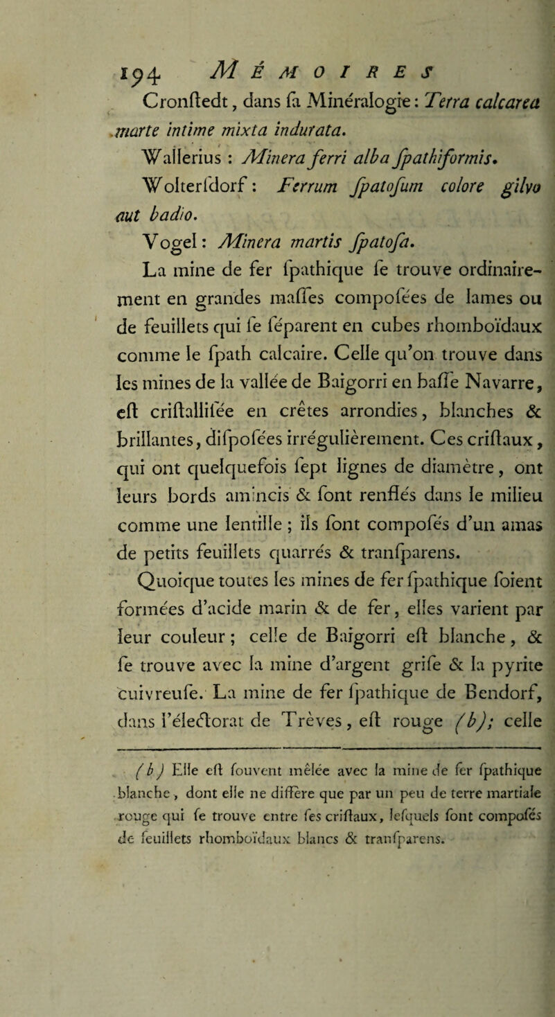 Cronfledt, dans fa Minéralogie : Tetra calcarea marte intime mïxta indur ata. Wallerius : Aimera ferri alba fpathiformis. Wolteridorf : Ferrum fpatofum colore gilyo aut badio. Y ogel : Alincra martis fpatofa. La mine de fer fpathique le trouve ordinaire¬ ment en grandes malles compolées de lames ou de feuillets qui le féparent en cubes rhomboïdaux comme le fpath calcaire. Celle qu’on trouve dans les mines de la vallée de Baigorri en balle Navarre, efl criftallilee en crêtes arrondies, blanches & brillantes, difpo fées irrégulièrement. Ces criflaux, qui ont quelquefois fept lignes de diamètre, ont leurs bords amincis & font renflés dans le milieu comme une lentille ; ils font compofés d’un amas de petits feuillets quarrés & tranfparens. Quoique toutes les mines de fer fpathique foient formées d’acide marin & de fer, elles varient par leur couleur ; celle de Baigorri efl blanche, & fe trouve avec la mine d’argent grife & la pyrite cuivreufe. La mine de fer fpathique de Bendorf, dans i’éleélorat de Trêves, efl rouge (b); celle ( b ) Elle efl fouvent mêlée avec la mine Je fer fpathique blanche, dont elle ne différé que par un peu de terre martiale rouge qui fe trouve entre fes criffaux, lefquels font compofés de feuillets rhomboïdaux blancs & tranfparens.