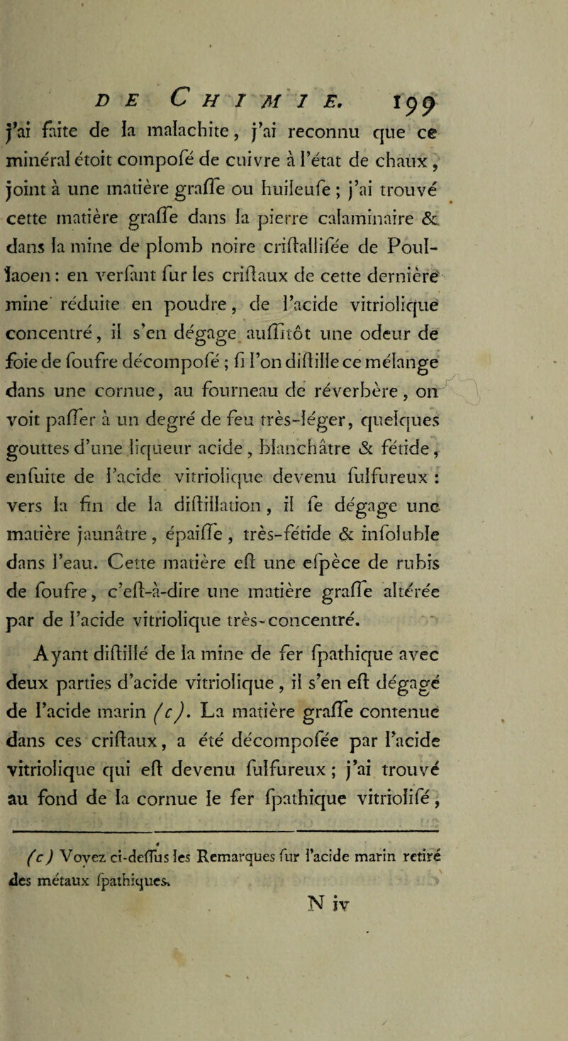 DE C H I Aî I E. ipp j’ai faite de la malachite, j’ai reconnu que ce minéral étoit compofé de cuivre à l’état de chaux , joint à une matière grafîe ou huiieufe ; j’ai trouvé cette matière grade dans la pierre calaminaire & dans la mine de plomb noire criflallifée de Poul- îaoen : en verlant fur les criüaux de cette dernière mine réduite en poudre, de l’acide vitriolique concentré, il s’en dégage auflnôt une odeur de foie de foufre décompofé ; fi l’on diflille ce mélange dans une cornue, au fourneau de réverbère, on voit palier à un degré de feu très-léger, quelques gouttes d’une liqueur acide, blanchâtre & fétide, enfuite de l’acide vitriolique devenu fulfureux : vers la fin de la diftiüation, il fe dégage une matière jaunâtre, épaille , très-fétide & infoluhle dans l’eau. Cette matière efl une efpèce de rubis de foufre, c’eli-à-dire une matière grafie altérée par de l’acide vitriolique très-concentré. Ayant diftillé de la mine de fer fpathique avec deux parties d’acide vitriolique , il s’en efl dégagé de l’acide marin (c). La matière gralfe contenue dans ces criftaux, a été décompofée par l’acide vitriolique qui efl devenu fulfureux ; j’ai trouvé au fond de la cornue le fer fpathique vitrioîifé, (c) Voyez ci-deffus îes Remarques fur i’acide marin retiré des métaux (pathiques.