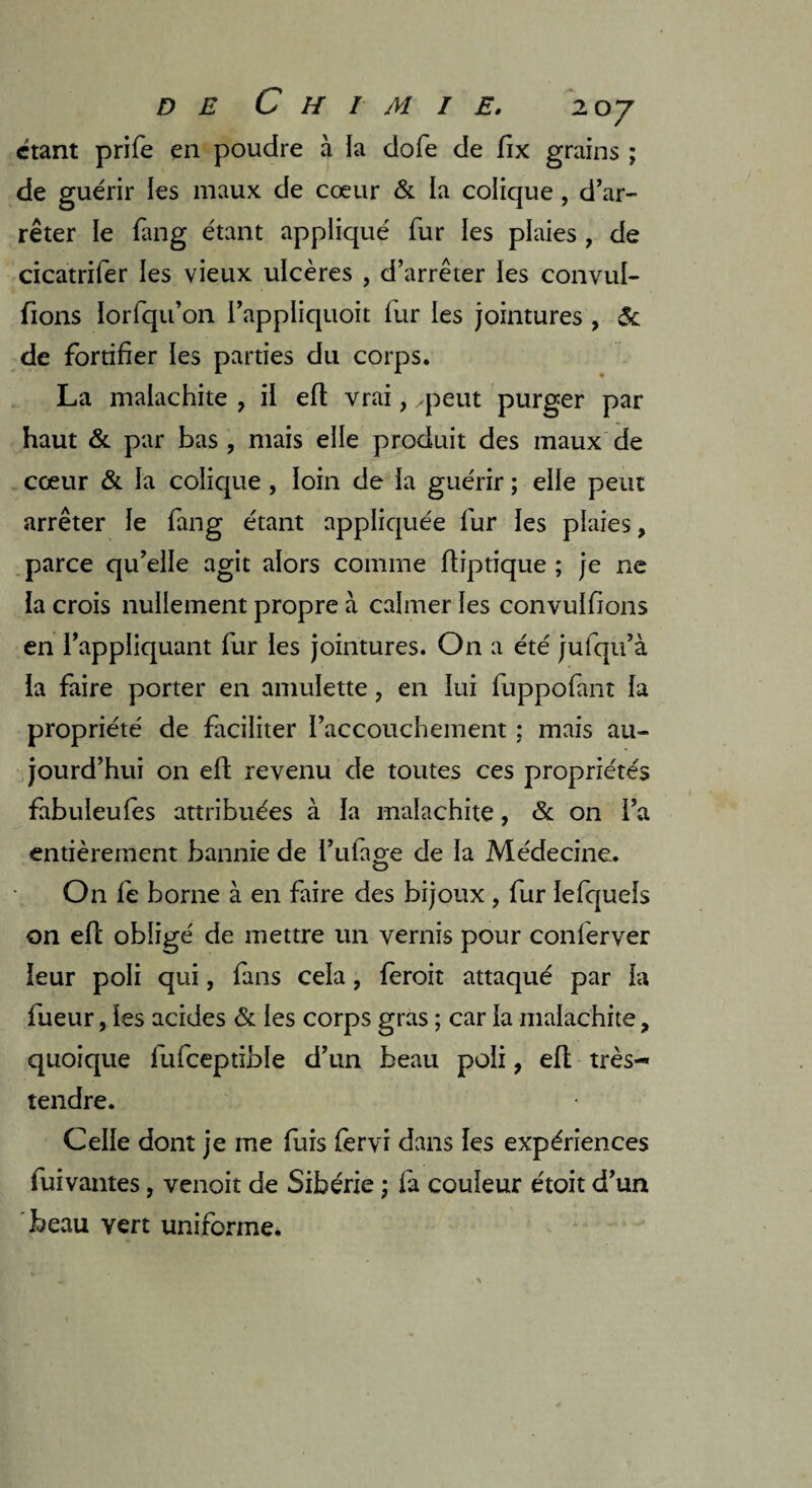 étant prife en poudre à ia dofe de fix grains ; de guérir les maux de cœur & la colique, d’ar¬ rêter le fan g étant appliqué fur ies plaies , de cicatrifer les vieux ulcères , d’arrêter les convul- fions Iorfqu’on l’appliquoit fur les jointures , & de fortifier les parties du corps. La malachite , il efl vrai, .peut purger par haut & par bas , mais elle produit des maux de cœur & fa colique , loin de la guérir ; elle peut arrêter le fang étant appliquée fur les plaies, parce qu’elle agit alors comme fliptique ; je ne la crois nullement propre à calmer les convulfions en l’appliquant fur les jointures. On a été jufqu’à la faire porter en amulette, en lui fuppofant la propriété de faciliter l’accouchement ; mais au¬ jourd’hui on efl revenu de toutes ces propriétés fabuleules attribuées à la malachite, & on l’a entièrement bannie de Tillage de la Médecine. On fe borne à en faire des bijoux , fur lefqueîs on efl obligé de mettre un vernis pour conferver leur poli qui, fans cela, feroit attaqué par la fueur, les acides & les corps gras ; car la malachite, quoique fufceptible d’un beau poli, ell très- tendre. Celle dont je me fuis fervi dans les expériences fuivantes, venoit de Sibérie ; fa couleur étoit d’un beau vert uniforme.