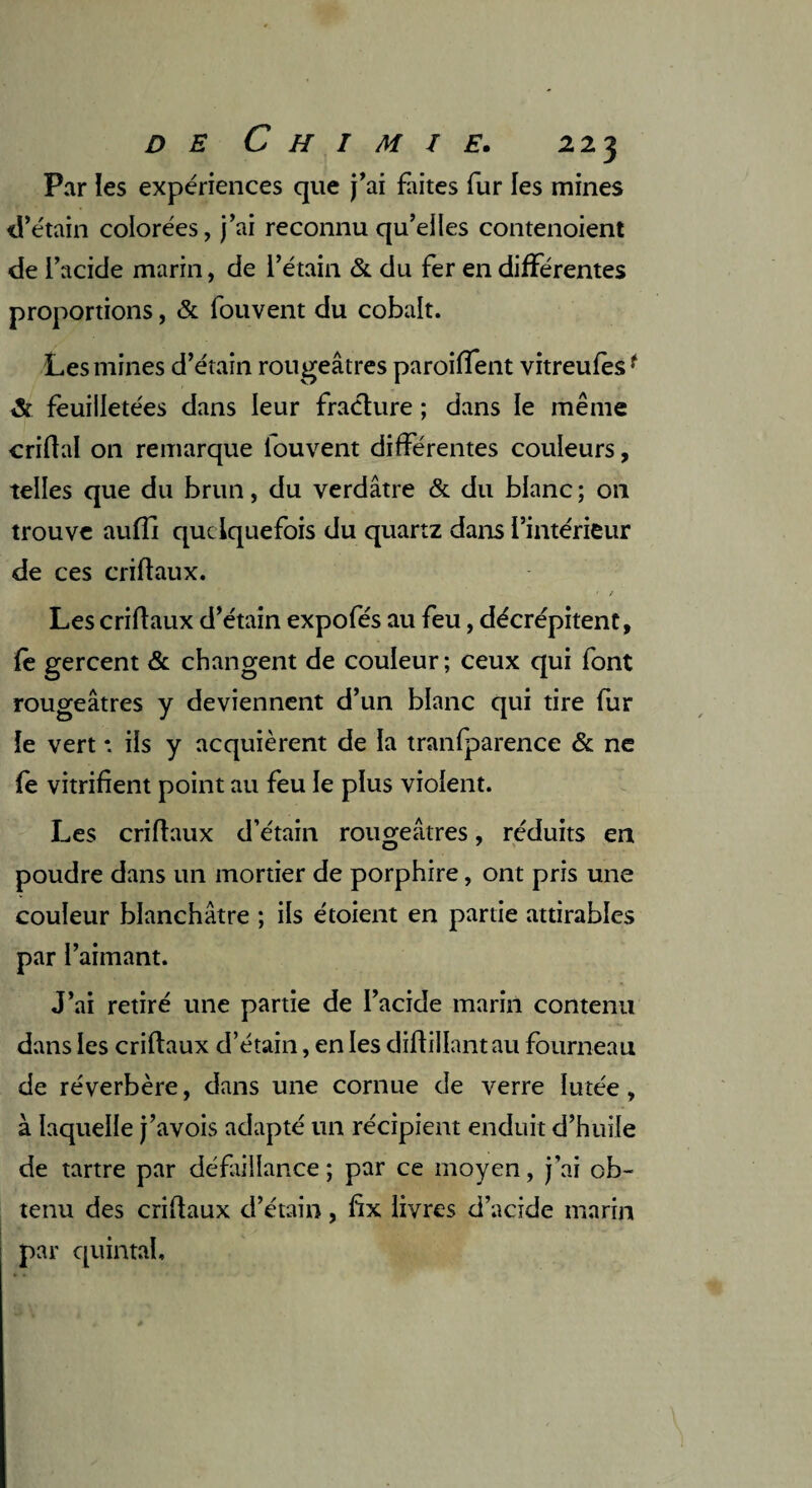 Par les expériences que j'ai faites fur les mines d’étain colorées, j’ai reconnu qu’elles contenoient de l’acide marin, de l’étain & du fer en différentes proportions, & fouvent du cobalt. Les mines d’étain rougeâtres paroiffent vitreufesf & feuilletées dans leur fracture ; dans le même enflai on remarque louvent différentes couleurs, telles que du brun, du verdâtre & du blanc ; on trouve auffi quelquefois du quartz dans l’intérieur de ces criflaux. ■ t Les criflaux d’étain expofés au feu, décrépitent, fe gercent & changent de couleur; ceux qui font rougeâtres y deviennent d’un blanc qui tire fur le vert * ils y acquièrent de la tranfparence & ne fe vitrifient point au feu le plus violent. Les criflaux d’étain rougeâtres, réduits en O 7 poudre dans un mortier de porphire, ont pris une couleur blanchâtre ; ils étoient en partie attirables par l’aimant. J’ai retiré une partie de l’acide marin contenu dans les criflaux d’étain, en les diflillantau fourneau de réverbère, dans une cornue de verre Iutée, à laquelle j’avois adapté un récipient enduit d’huile de tartre par défaillance ; par ce moyen, j’ai ob¬ tenu des criflaux d’étain, fx livres d’acide marin par quintal.