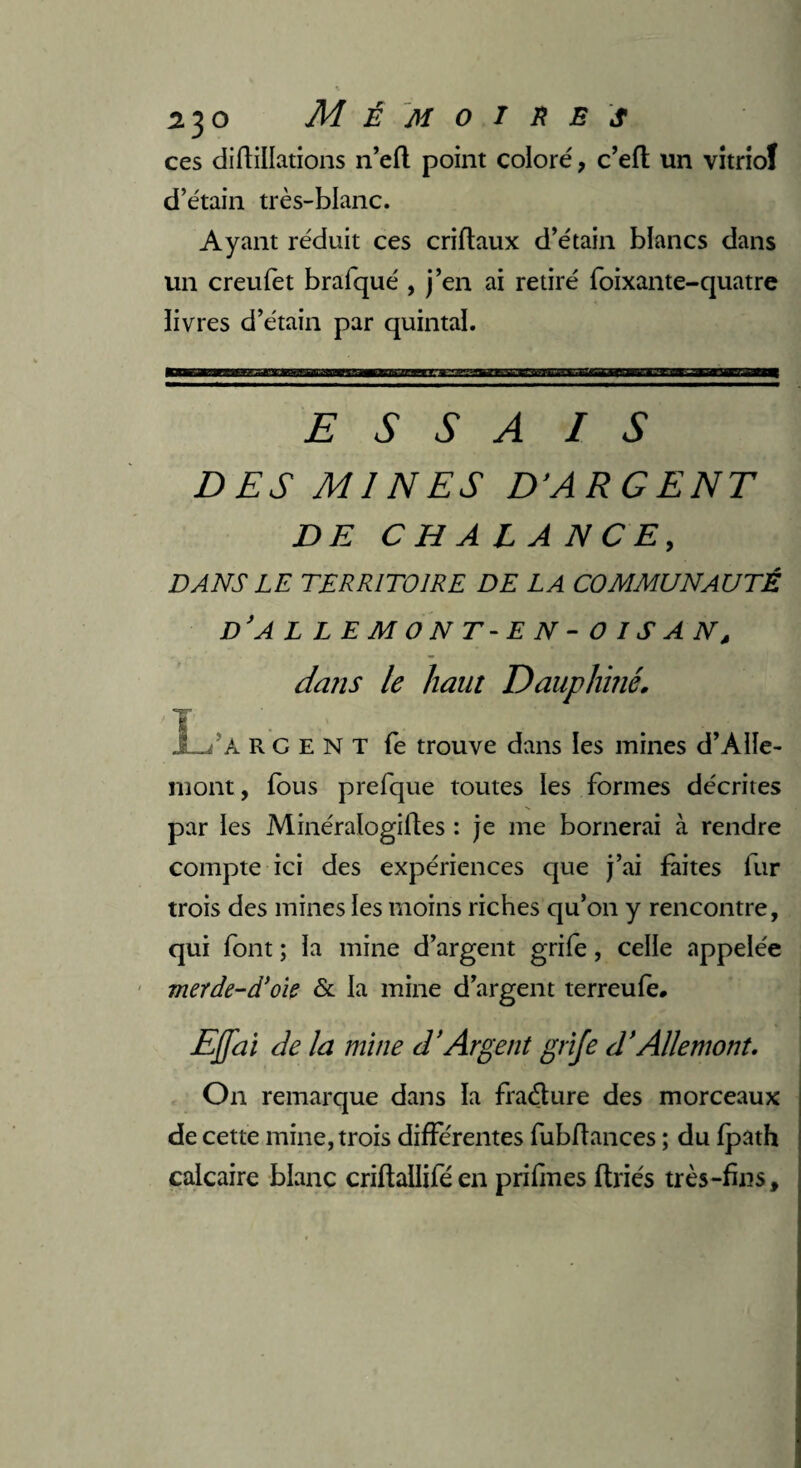 ces difliilations n’efl point coloré, c’eft un vitriol d’étain très-blanc. Ayant réduit ces criftaux d’étain blancs dans un creufet brafqué , j’en ai retiré foixante-quatre livres d’étain par quintal. e s s a 1 s DES Ml NES D’ARGENT DE C H A L A NC E, DANS LE TERRITOIRE DE LA COMMUNAUTÉ d’a llemont-en-oisan, dans le haut Dauphiné. La R C e N T fe trouve dans les mines d’Àlïe- mont, fous prefque toutes les formes décrites par les Minéralogiiles : je me bornerai à rendre compte ici des expériences que j’ai faites fur trois des mines les moins riches qu’on y rencontre, qui font ; la mine d’argent grife, celle appelée merde-d’oie & la mine d’argent terreufe. Ejjai de la mine (l'Argent grife d’Aile mont. On remarque dans la fraéture des morceaux de cette mine, trois différentes fubffances ; du fpath calcaire blanc criflaliifé en prifines ftriés très-fins.